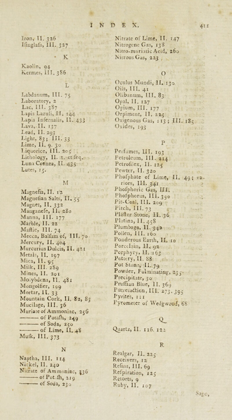 Iiinglal's, III. 327 INDEX. * K. Kaolin, 94 Keimes, III. 386 L Labdanum, III. 75 Laboratory, 2 Lac, III. 387 Lapis Lazuli, II. 144 Lapis Infernaiis, II. 433 Lava, II. 137 I.ead, II. 293 Eight, 83 ; III. 33 Lime, II. 9. 30 Liquorice, III. 203 Lithology, II. 1. et feq. Luna Cornea, II. 433 Lutes, 15. M Magnefia, II. 12 Magtiefian Salts, II. 53 Magnet, II. 332 Manganefe, II. 280 Manna, III. 177 Marble, II. 22 Maftic. III. 74 Mecca, Balfam of, III. 70 Mercury, II. 404 Murcurius Dulcis, II. 421 Metals, II. 197 Mica, II. 95 Milk, III. 289 Mines, II. 2q 1 Moiybdena, II. 481 Mongoltier, 109 Mortar, 11. 33 Mountain Cork, II. 82, 83 Mucilage, III, 36 Muriate of Ammoniac, 25S ofPotalh, 249 • of Soda, 250 • of Lime, II. 48 Mufk, III. 373 T f • v N Naptha, III, 114 Nickel, II. 240 Nitrate of Ammoniac, ^36 ot Pot Ih, 219 *— of Soda, 230 411 Nitrogene Gas, 138 Nitro-muriatic Acid, 260 Nitrous Gas, 223 , O Oculus Mundi, II, 130 Oils, III. 41 Olibanum, III. 83 Opal, II. 127 Opium, III. 177 Orpiment, II. 225 Oxigenous Gas, 113 ; III. 183 Oxides, 193 j P Perfumes, III. 193 Petroleum, III. 214 Petrofiiex, II. 123 Pewter, II. 320 Phofphate of Lime, II. 49 •; va- riors, III. 341 Phofphoric Gas, III. Pholphorus, III. 330 Pit-Coal, III. 209 Pitch, 111. 73 Plafter Stone, II. 36 Platina, 11. 438 Plumbago, 11. 345 Pollen, III. i 60 Ponderous Earth, II. io Porcelain, II, 92 Porphyry, II. 163 Pottery, II. 88 Pot Stone, II. 79 Powder, Fulminating, 233* Precipitate, 30 PruEian Blue, II. 369 Putreta&icn, III. 273.393 Pyrites, 1:1 Pyrometer of Wedgwood, 68 Q. Quartz, II. 116. 122 R Realgar, II. 223 Receivers, 12 Refms, III. 69 Refpiration, 123 Retorts, 9 Ruby, II. 107 / Sago,