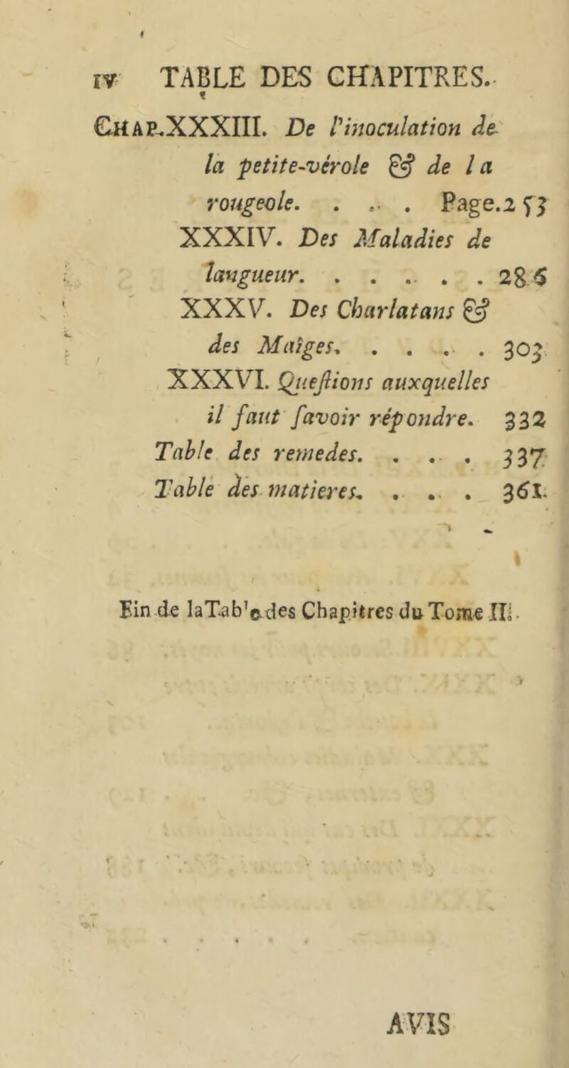 lŸ TABLE DES CHAPITRES. t G.HAP.XXXIII. De f inoculation de-' la petite-vérole ^ de l a rougeole Page.2 f 5 XXXIV. Des Maladies de langueur. . . ... .285 XXXV. Des Charlatans ^ des Maîges .30^ XXXVI. QjieJîions auxquelles il faut /avoir répondre. 332 TahJe des remedes. . . . 337 Tablé des matières- . .. . 35l. \ Ein de laTab’edes Chapitres du Tome IIl- AVIS