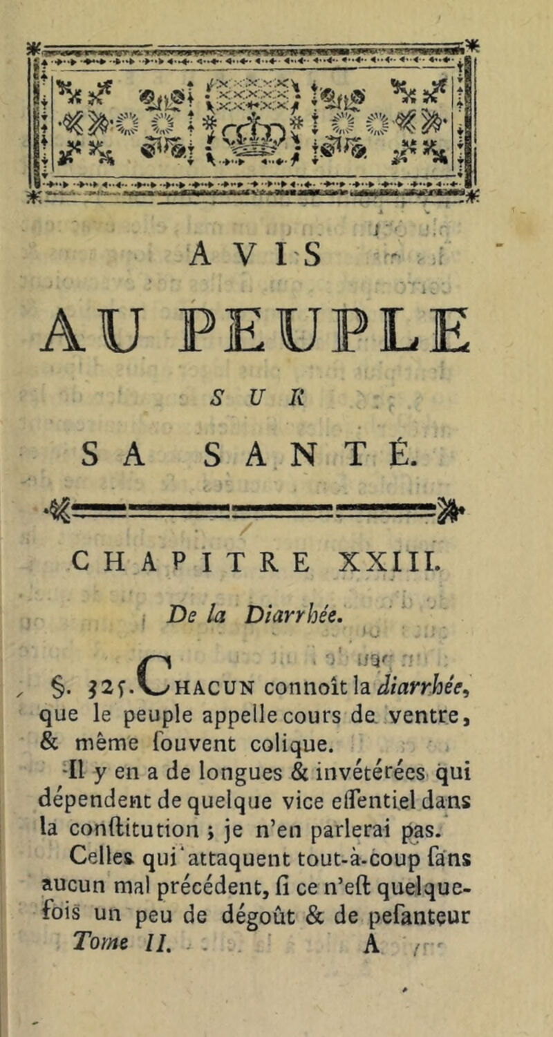 AU PEUPLE s U R SA SANTÉ. = CHAPITRE XXIII. De la Diarrhée. Ci ')'• irjr .. K\c\Jy! connaît h diarrhée, que le peuple appelle cours dei ventre, & même fouvent colique. •Il y en a de longues & invétérées qui dépendent de quelque vice elTentiel dans la conftitution i je n’en parlerai pas. Celles qui‘attaquent tout-à.coup fans aucun mal précédent, fi ce n’eft quelque- fois un peu de dégoût & de pefanteur Tome II. . A