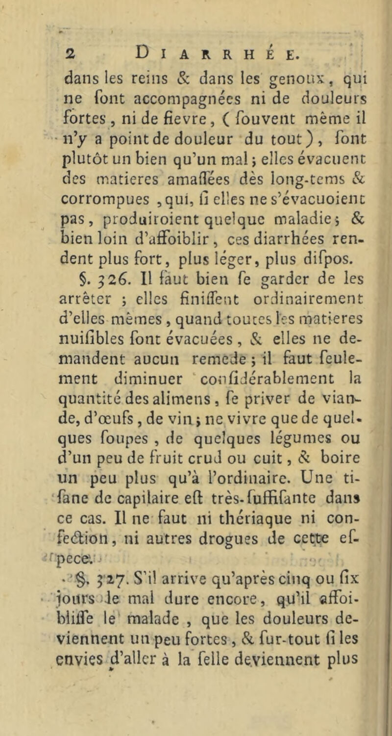 dans les reins & dans les genoux, qui ne font accompagnées ni de douleurs fortes , ni de fievre, ( fouvent même il • n’y a point de douleur du tout), font plutôt un bien qu’un mal -, elles évacuent des matières amaifées dès long-tems & corrompues ,qui, il elles ne s’évacuoient pas, produiroient quelque maladie> & bien loin d’affoiblir, ces diarrhées ren- dent plus fort, plus léger, plus difpos. §. ^26. 11 faut bien fe garder de les arrêter ; elles finiffent ordinairement d’elles mêmes, quand toutes les matières nuifibles font évacuées , & elles ne de- mandent aucun remede ; il feut feule- ment diminuer ‘ conlîJérablement la quantité des alimens , fe priver de vian^ de, d’œufs , de vin i ne vivre que de quel- ques foLipes , de quelques légumes ou d’un peu de fruit crud ou cuit, & boire un peu plus qu’à l’ordinaire. Une ti- ‘fane de capilaire eft très-fuffifante dans ce cas. Il ne faut ni thériaque ni con- feélion, ni autres drogues de cet^ ef- fpecet' • '§, 5'27. S’il arrive qu’après cinq ou fix jours )Je mal dure encore, quhl «ffoi- biifle le malade , que les douleurs de- viennent un peu fortes, &. fur-tout (i les envies d’aller à la felle deviennent plus