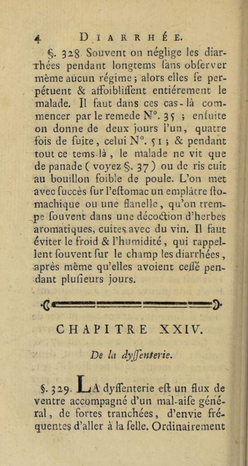 §. 328 Souvent 011 néglige les diar- rhées pendant longtems fans obferver même aucun régime ; alors elles Te per- pétuent & alFoibliflent entièrement le malade. Il faut dans ces cas-là com- mencer par le remede N°. 3 5 > enluite on donne de deux jours l’un, quatre fois de fuite , celui N°. 5 i ; & pendant tout ce tems-là , le malade ne vit que de panade ( voyez §. 37 ) ou de ris cuit au bouillon foible de poule. L’on met avec fuGcès fur l’eftomac un emplâtre fto- machique ou une flanelle, qu’on trem- pe fouvent dans une décodion d’herbes aromatiques, cuites avec du vin. Il faut éviter le froid & l’humidité , qui rappel- lent fouvent fur le champ les diarrhées, après même qu’elles avoient celfé pen- dant plufieurs jours. ♦C* = ■— CHAPITRE XXIV. De la dyjfenterie. §. 329. La dyflfenterie eft un flux de ventre accompagné d’un mal-aife géné- ral , de fortes tranchées, d’envie fré- quentes d’aller à la felle. Ordinairement