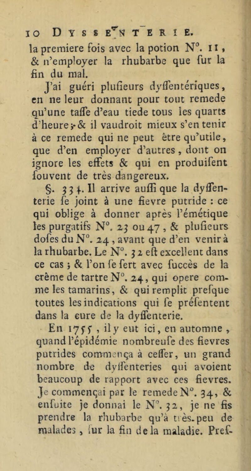 la première fois avec la potion N“. il » & n’employer la rhubarbe que fur la fin du mal. J’ai guéri plufieurs dyflentériques, en ne leur donnant pour tout remede qu’une tafle d’eau tiede tous les quarts d’heurei*& il vaudroit mieux s’en tenir à ce remede qui ne peut être qu^utile, que d’en employer d’autres , dont on ignore les effets & qui en produifent fouvent de très dangereux. §. Il arrive auflî que la dyflen- terie fe joint à une fievre putride : ce qui oblige à donner après l’émétique les purgatifs N°. 2^ ou 47 , & plufieurs dofes du N°. 24 , avant que d’en venir à la rhubarbe. Le N°. j 2 eft excellent dans ce cas i & l’on fe fert avec fuccès de la crème de tartre N”. 24, qui opéré com- me les tamarins, & qui remplit prefque toutes les indications qui fe préfentent dans la cure de la dyflenterie. En i7j‘j’ , ily eut ici, en automne » quand l’épidémie nombreufe des fievres putrides commença à ceffer, un grand nombre de dylfenteries qui avoient beaucoup de rapport avec ces fievres. Je commençai par le remede N®. 34, & enfuite je donnai le N'’. 32, je ne fis prendre la rhubarbe qu’à très.peu de malades, iur la fin delà maladie. Pref-