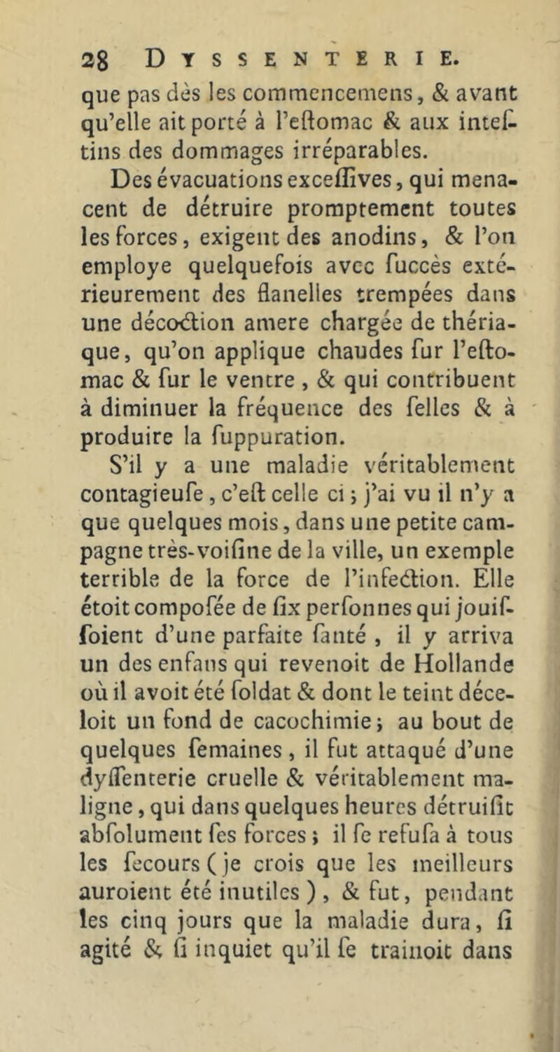 que pas dès les commencemens, & avant qu’elle ait porté à l’cftomac & aux intef- tins des dommages irréparables. Des évacuations exceflîves, qui mena- cent de détruire promptement toutes les forces, exigent des anodins, & l’on employé quelquefois avec fuccès exté- rieurement des flanelles trempées dans une décod;ion amere chargée de théria- que, qu’on applique chaudes fur l’efto- mac & fur le ventre , & qui contribuent à diminuer la fréquence des fellcs & à produire la fuppuration. S’il y a une maladie véritablement coiitagieufe, c’eft celle ci ; j’ai vu il n’y a que quelques mois, dans une petite cam- pagne très-voifine de la ville, un exemple terrible de la force de l’infedtion. Elle étoitcompofée de fix perfonnesqui jouif- foient d’une parfaite fanté , il y arriva un des enfans qui revenoit de Hollande où il avoit été foldat & dont le teint déce- loit un fond de cacochimiej au bout de quelques femaines , il fut attaqué d’une dylTenterie cruelle & véritablement ma- ligne , qui dans quelques heures détruific abfolument fes forces î il fe refufa à tous les fecours(je crois que les meilleurs auroient été inutiles ), & fut, pendant les cinq jours que la maladie dura, fî agité & il inquiet qu’il fe traiiioic dans