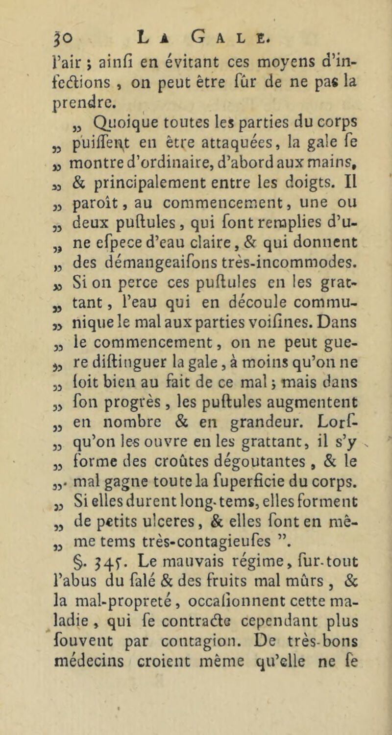 l’air ; ainfi en évitant ces moyens d’in- tcélions , on peut être fCir de ne pas la prendre, „ Qiîoique toutes les parties du corps ,5 puiiren,t en être attaquées, la gale fe M montre d’ordinaire, d’abord aux mains, 53 & principalement entre les doigts. Il ,3 paroît, au commencement, une ou ,3 deux pullules , qui font remplies d’u- „ ne efpece d’eau claire, & qui donnent ,3 des démangeaifons très-incommodes. 53 Si on perce ces pullules en les grat- „ tant, l’eau qui en découle commu- 35 nique le mal aux parties voilines. Dans 33 le commencement, on ne peut gue- j3 re dillinguer la gale, à moins qu’on ne 33 loit bien au fait de ce mal j mais dans 3) fon progrès, les pullules augmentent ,3 en nombre & en grandeur. Lorl^ 33 qu’on les ouvre en les grattant, il s’y . 33 forme des croûtes dégoûtantes , & le 33. mal gagne toute la fuperficie du corps. 33 Si elles durent long- tems, elles forment 3, de petits ulcérés, & elles font en mê- 33 me tems très-contagieufes ”. §. 34f. Le mauvais régime, fur-tout l’abus du falé & des fruits mal mûrs 3 & la mal-propreté, occalionnent cette ma- ladie , qui fe contrade cependant plus fouvent par contagion. De très-bons médecins croient même qu’elle ne fe