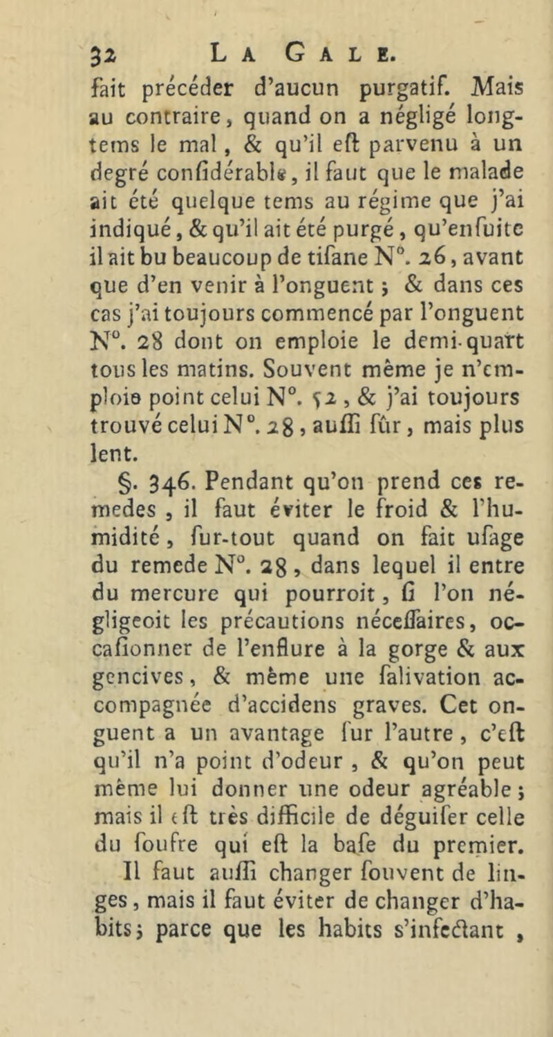 32r La O a l e« fait précéder d’aucun purgatif. Mais au contraire, quand on a négligé long- tems le mal, & qu’il eft parvenu à un degré confidérabl», il faut que le malade ait été quelque tems au régime que j’ai indiqué, & qu’il ait été purgé, qu’enfuitc il ait bu beaucoup de tifane N. 26, avant que d’en venir à l’onguent j & dans ces cas j’ai toujours commencé par l’onguent N®. 28 dont on emploie le demi-quart tous les matins. Souvent même je n’cm- ploie point celui N°. ^2 , & j’ai toujours trouvé celui N”. 28 » aufli fûr, mais plus lent. §. 346. Pendant qu’on prend ces re- medes , il faut éviter le froid & l’hu- midité , fur-tout quand on fait ufage du remede N°. 28 » tians lequel il entre du mercure qui pourroit, fi l’on né- gligeoit les précautions néccflaircs, oc- cafionner de l’enflure à la gorge & aux gencives, & même une falivation ac- compagnée d’accidens graves. Cet on- guent a un avantage fur l’autre, c’eft qu’il n’a point d’odeur , & qu’on peut même lui donner une odeur agréable; mais il tft très difficile de déguifer celle du foufre qui eft la bafe du premier. Il faut auffi changer fouvent de lin- ges, mais il faut éviter de changer d’ha- bits; parce que les habits s’infcélant ,