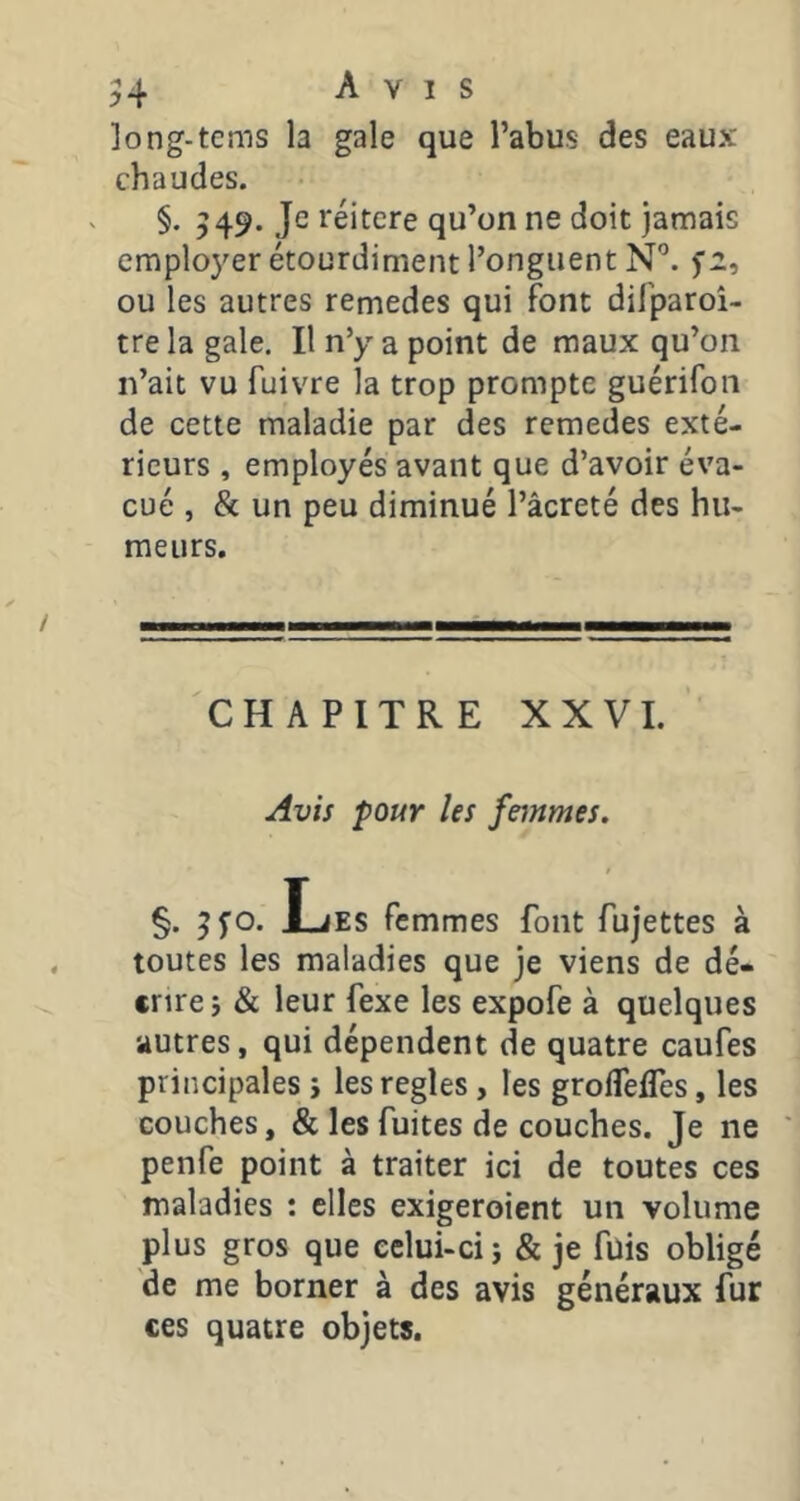 ]ong-tems la gale que l’abus des eaux chaudes. §. 549. Je réitéré qu’on ne doit jamais emplo3'er étourdiment l’onguent N'’. 5’2, ou les autres remedes qui font difparoî- tre la gale. Il n’y a point de maux qu’on n’ait vu fuivre la trop prompte guérifon de cette maladie par des remedes exté- rieurs , employés avant que d’avoir éva- cué , & un peu diminué l’âcreté des hu- meurs. CHAPITRE XXVI. Avis pour les feinmes. §. 5^0. l_jES femmes font fujettes à toutes les maladies que je viens de dé- crire j & leur fexe les expofe à quelques autres, qui dépendent de quatre caufes principales i les réglés, les groflelTes, les couches, & les fuites de couches. Je ne penfe point à traiter ici de toutes ces maladies : elles exigeroient un volume plus gros que celui-ci j & je fuis obligé de me borner à des avis généraux fur ces quatre objets.