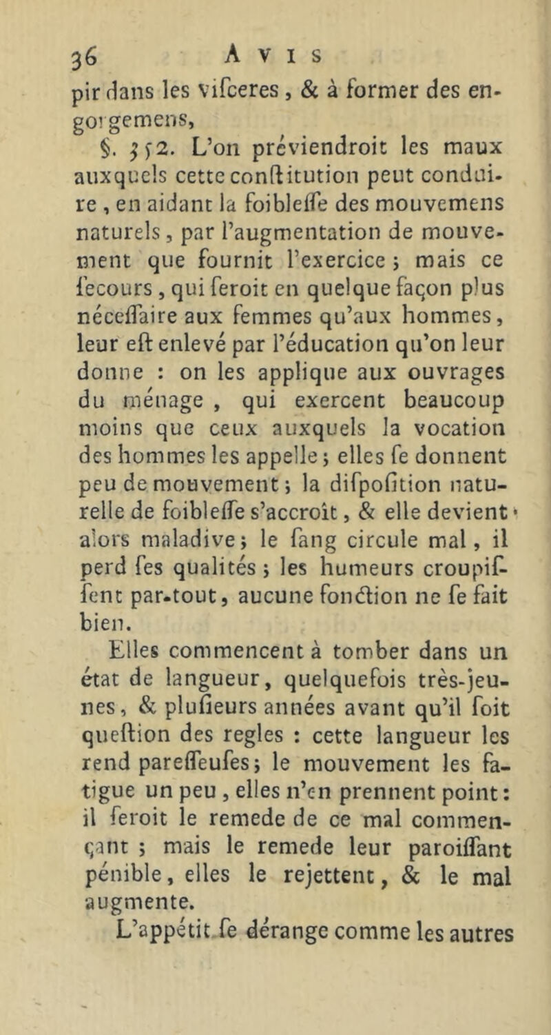 pir dans les vifceres, & à former des en- go! gemens, ^)2. L’on prcviendroit les maux auxquels cette conftitution peut condui- re , en aidant la foibleffe des mouvemens naturels , par l’augmentation de mouve- ment que fournit l’exercice i mais ce fecours , qui feroit en quelque faqon plus néceffaire aux femmes qu’aux hommes, leur eft enlevé par l’éducation qu’on leur donne : on les applique aux ouvrages du ménage , qui exercent beaucoup moins que ceux auxquels la vocation des hommes les appelle ; elles fe donnent peu de mouvement ; la difpofition natu- relle de foibleife s’accroît, & elle devient • alors maladive; le fang circule mal, il perd fes qualités ; les humeurs croupiL fent par.tout, aucune fondion ne fe fait bien. Elles commencent à tomber dans un état de langueur, quelquefois très-jeu- nes, & plufieurs années avant qu’il foit queftion des réglés ; cette langueur les rend parefleufes ; le mouvement les fa- tigue un peu , elles n’en prennent point : il feroit le remede de ce mal commen- qant ; mais le remede leur paroiffant pénible, elles le rejettent, & le mal augmente. L’appétit, fe dérange comme les autres