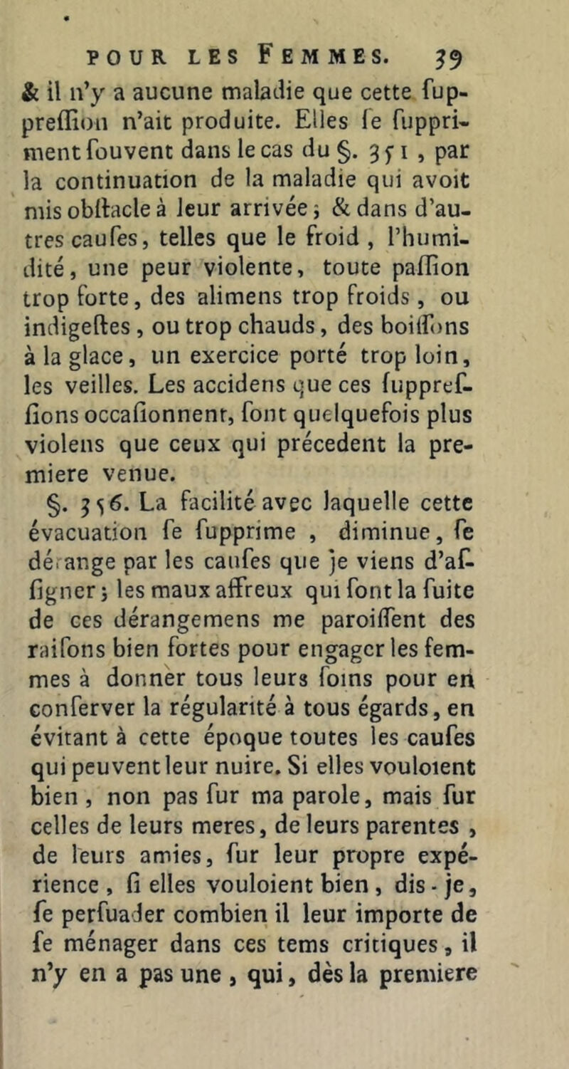 & il n’y a aucune maladie que cette fup- preffion n’ait produite. Elles le fuppri- ment fou vent dans le cas du §. 3 5-1 , par la continuation de la maladie qui avoit mis obltacle à leur arrivée ; & dans d’au- tres eau Tes, telles que le froid , l’humi- dité, une peur violente, toute paflion trop forte, des alimens trop froids, ou indigeftes, ou trop chauds, des boiifons à la glace, un exercice porté trop loin, les veilles. Les accidens que ces fuppref- lîons occafionnenr, font quelquefois plus violens que ceux qui précèdent la pre- mière venue. §. 3 s 6. La facilité avec laquelle cette évacuation fe fupprime , diminue, fe dérange par les canfes que je viens d’af- ligner j les maux affreux qui font la fuite de ces dérangemens me paroilfent des raifons bien fortes pour engager les fem- mes à donner tous leurs foins pour en Gonferver la régularité à tous égards, en évitant à cette époque toutes les caufes qui peuvent leur nuire. Si elles vouloient bien , non pas fur ma parole, mais fur celles de leurs meres, de leurs parentes , de leurs amies, fur leur propre expé- rience , fi elles vouloient bien, dis - je, fe perfuader combien il leur importe de fe ménager dans ces tems critiques, il n’y en a pas une , qui, dès la première