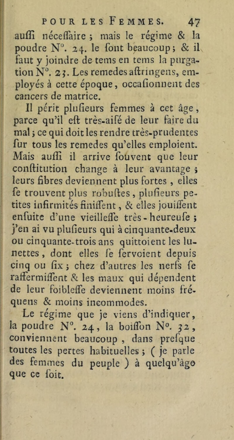 aufîî néceflaire ; mais le régime & la poudre N“. 24. le font beaucoup j & il faut y joindre de tems en tems la purga- tion N°. 2?. Les remedes aftringens, em- ployés à cette époque, occafionnent des cancers de matrice. II périt plufieurs femmes à cet âge, parce qu’il eft très-aifé de leur faire du mal J ce qui doit les rendre très-prudentes fur tous les remedes qu’elles emploient. Mais auflî il arrive fouvent que leur conftitution change à leur avantage i leurs fibres deviennent plus fortes, elles fe trouvent plus robuftes, plufieurs pe- tites infirmités finilTent, & elles jouilTent enfuite d’une vieilleife très - heureufe ; j’en ai vu plufieurs qui à cinquante-deux ou cinquante-trois ans quittoient les lu- nettes , dont elles le fervoient depuis cinq ou fix j chez d’autres les nerfs fe ralFermilfent i!?: les maux qui dépendent de leur foibleife deviennent moins fré- quens & moins incommodes. Le régime que je viens d’indiquer, la poudre N°. 24, la boilTon N°. 52, conviennent beaucoup , dans prefque toutes les pertes habituelles ; ( je parle des femmes du peuple ) à quelqu’âgo que ce foit.