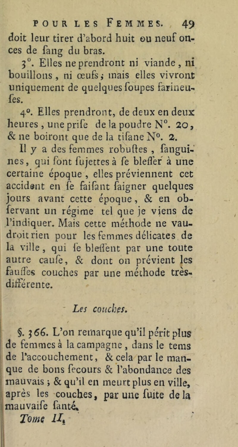 doit leur tirer d’abord huit eu neuf on- ces de fang du bras. 3°. Elles ne prendront ni viande, ni bouillons, ni œufsj mais elles vivront uniquement de quelques foupes farineu- fes. 40. Elles prendront, de deux en deux heures, une prife de la poudre N°. 20, & ne boiront que de la tifane N®. 2. 11 y a des femmes robuftes , fangui- nes, qui font fujectes à fe blefler à une certaine époque , elles préviennent cet accident en fe faifant faigner quelques jours avant cette époque, & en ob- fervant un régime tel que je viens de l’indiquer. Mais cette méthode ne vau- droit rien pour les femmes délicates de la ville, qui fe blefl’ent par une toute autre caufe, & dont on prévient les fauffes couches par une méthode très- dilîerente. ■ Les couches. I I §. 366. L’on remarque qu’il périt plus ' de femmes à la campagne , dans le tems de l’accouchement, &pela par le man- I que de bons fecours & l’abondance des i mauvais i & qu’il en meurt plus en ville, iaprès les -couches, par une fuite delà jmauvaife fant4 I Tome Ui