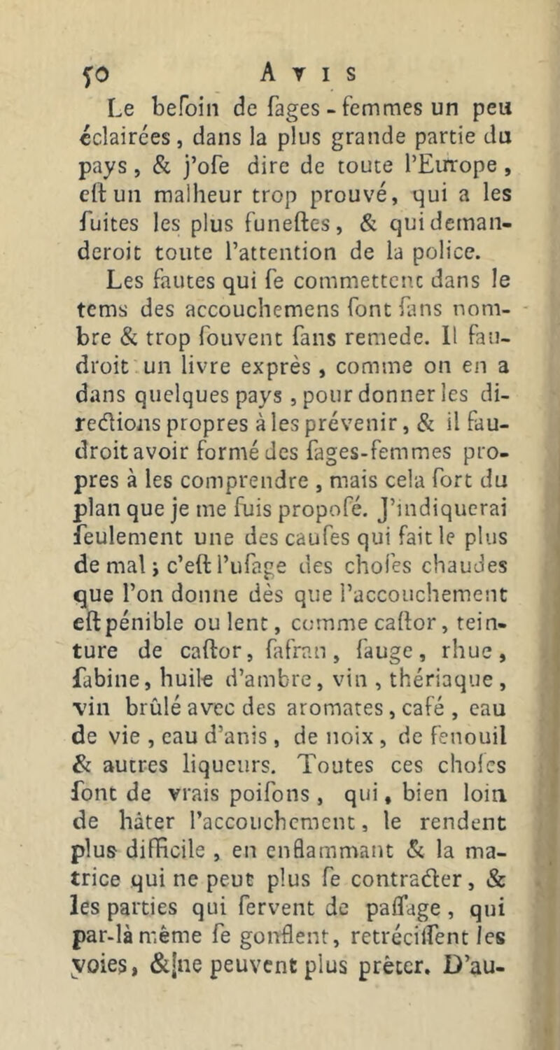 Le befoin de fages - femmes un peu éclairées, dans la plus grande partie du pays, Si j’ofe dire de toute l’Europe, elluii malheur trop prouvé, qui a les fuites les plus funeftes, & quidemaii- deroit toute l’attention de la police. Les fautes qui fe commettent dans le tems des accouchemens font fans nom- bre & trop fouvent fans remede. 11 fan- droit un livre exprès , comme on en a dans quelques pays, pour donner les di- reélioiis propres à les prévenir, & il fau- droit avoir formé des fages-femmes pro- pres à les comprendre , mais cela fort du plan que je me fuis propofé. J’indiquerai feulement une des caufes qui fait le plus de mal i c’eft l’ufage des chofes chaudes que l’on donne dès que l’accouchement eft pénible ou lent, comme cador, tein- ture de caftor, fafran, fauge, rhuc, fabine, huile d’ambre, vin , thériaque , \'iii brûlé avec des aromates, café , eau de vie , eau d’anis, de noix , de fenouil & autres liqueurs. Toutes ces choies font de vrais poifons , qui, bien loin de hâter l’accouchcmcnt, le rendent plus difHcile , en enflammant & la ma- trice qui ne peut plus fe contrader, & les parties qui fervent de paffage , qui par-làmême fe gonflent, retrécilfent les yoies, &!ne peuvent plus prêter. D’au-