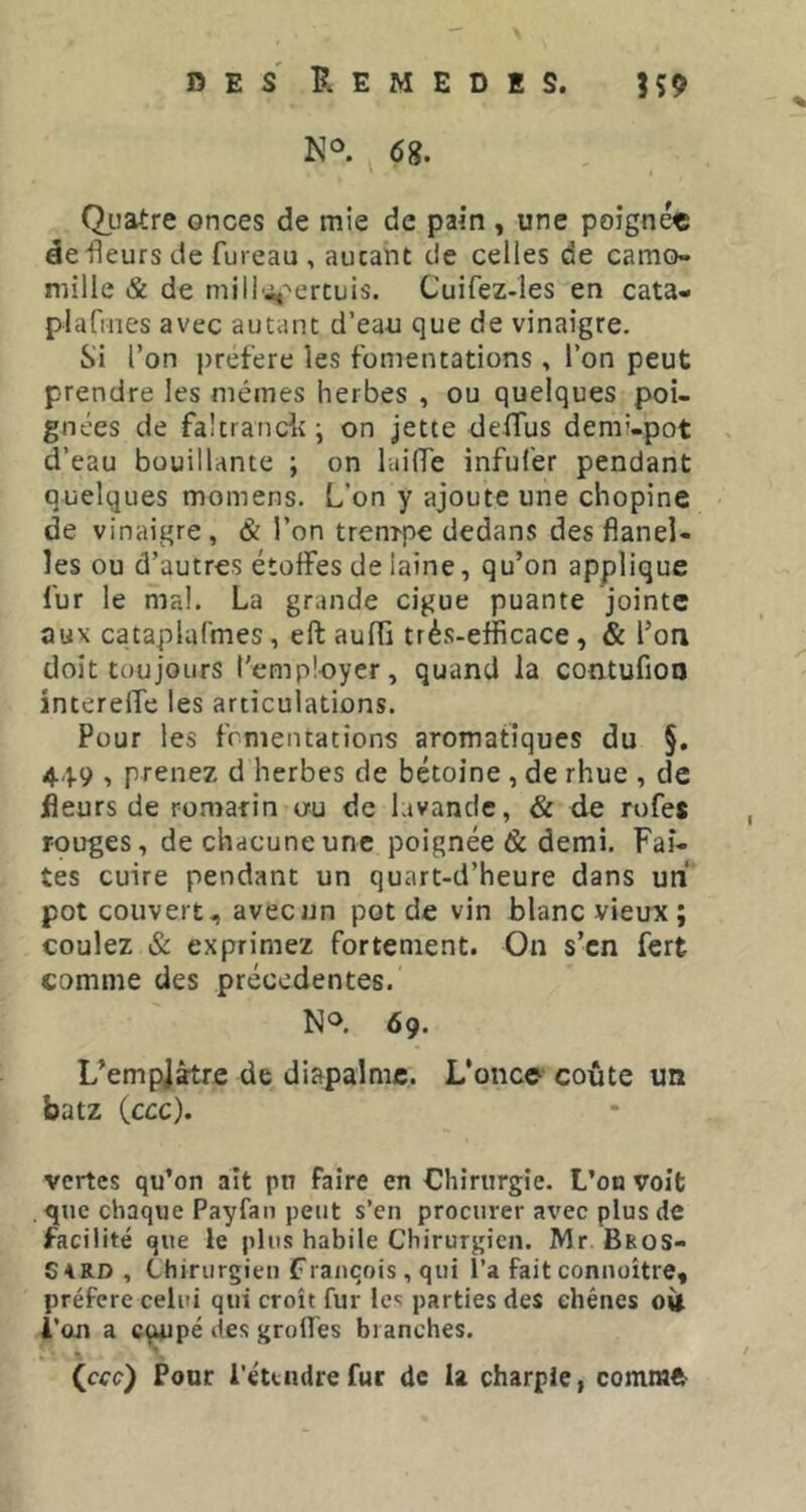 N®. (5 g. Qiiatre onces de mie de pain , une poignée de fleurs de fureau , autant de celles de camo- mille & de mill'^^ertuis. Cuifez-les en cata- plafines avec autant d’eau que de vinaigre. Si l’on preflere les fomentations, l’on peut prendre les mêmes herbes , ou quelques poi- gnées de faltranck; on jette deflfus demi-pot d’eau bouillante ; on luilTe inful’er pendant quelques momens. L’on y ajoute une chopine de vinaigre, & l’on trenrpe dedans des flanel- les ou d’autres étoffes de laine, qu’on applique fur le mal. La grande ciguë puante jointe aux cataplafmes, eft aufïi très-efficace, & l’on doit toujours t'employer, quand la contufioo interelTe les articulations. Pour les fomentations aromatiques du §, 449 , prenez d herbes de bétoine , de rhue , de fleurs de romarin ou de lavande, & de rofes rouges, de chacune une poignée & demi. Faî- tes cuire pendant un quart-d’heure dans uni pot couvert, avec un pot de vin blanc vieux; coulez & exprimez fortement. On s’en fert comme des precedentes. No. 69. L’empjàtre de diapalmc. L’onc© coûte un batz (ccc). vertes qu’on ait pn faire en Chirurgie. L’oa voit , que chaque Payfan peut s’en procurer avec plus de facilité que le plus habile Chirurgien. Mr Bbos- S4RD , Chirurgien François , qui l’a fait connoître, préféré celui qui croît fur les parties des chênes l’on a cqupé des groifes branches. « (cee) Pour l'éttudrefur de U charpie, comm©