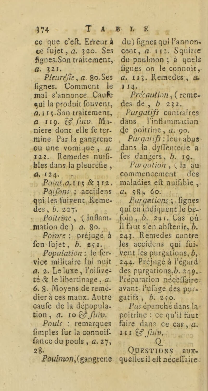 ce que c’cfl:. Erreur à ce fujet, a. ?2o. Ses fignes.Son traicemcnt, a. ;2i. P leur éfie ^ a 8o«Ses fignes. Commenc le mal s’annonce. Caufe ^ui la produit fouvent, a. 11 ç.Son traitement, a 119. ^ fiHv. M i- nière dont elle fe ter- mine Par la gangrené ou une vomique , a. 122. Remede»; nuifi- bles dans la pleurefie , a. 124. Point,a. i rç & ; 12. Pûijhnt : accidens qui les fuivent Reme- des, b. 227. Poitrine^ ^inflam- mation de ) a. 8'5- Poivre ; préjugé à fon fujet, b. 2<;i. Population : le fer- vice militaire lui nuit а. 2. Le luxe, l’oifive- té Sc le libertinage, a. б. 8- Moyens de remé- dier à ces maux. Autre caufe de la dépopula- tion , a. ro ^ fuiv. Pouli ; remarques fimples fur la connoif- fance du pouls, a. 27, 28. Pou/mon, (gangrené du) ugnes qui l’annon» cent, a \iz. Squirre du poolmon ; à quels figues on le connoit, a. II?. Remedes , a. J14. Précaution,( reme- des de , b 2;2. Purgatifs contraires dans l’infl immation d.e poitrine , a. 90. Purgatifs : leur abus dans la dylfenterie a fes dangers, b. 19. Purgation , b au commencement des maladies eft nuifible , a. 60. Purgations ; fignes qui en indiquent le be- foin , h. 24 1. Cas où il faut s’en abftenir, h. 24J. Remedes contre les accidens qui fui- vent les purgations, A, 244. Préjugé à l’égard des purgations,fr, 249,. Préparation nécclfaire avant Pufage des pur- gatifs , b. 2^0. Par épanché dans la poitrine : ce qu’il faut faire dans ce cas, a. 111 ^ fuiv. a (Questions aux- quelles il eÜ néceffaire