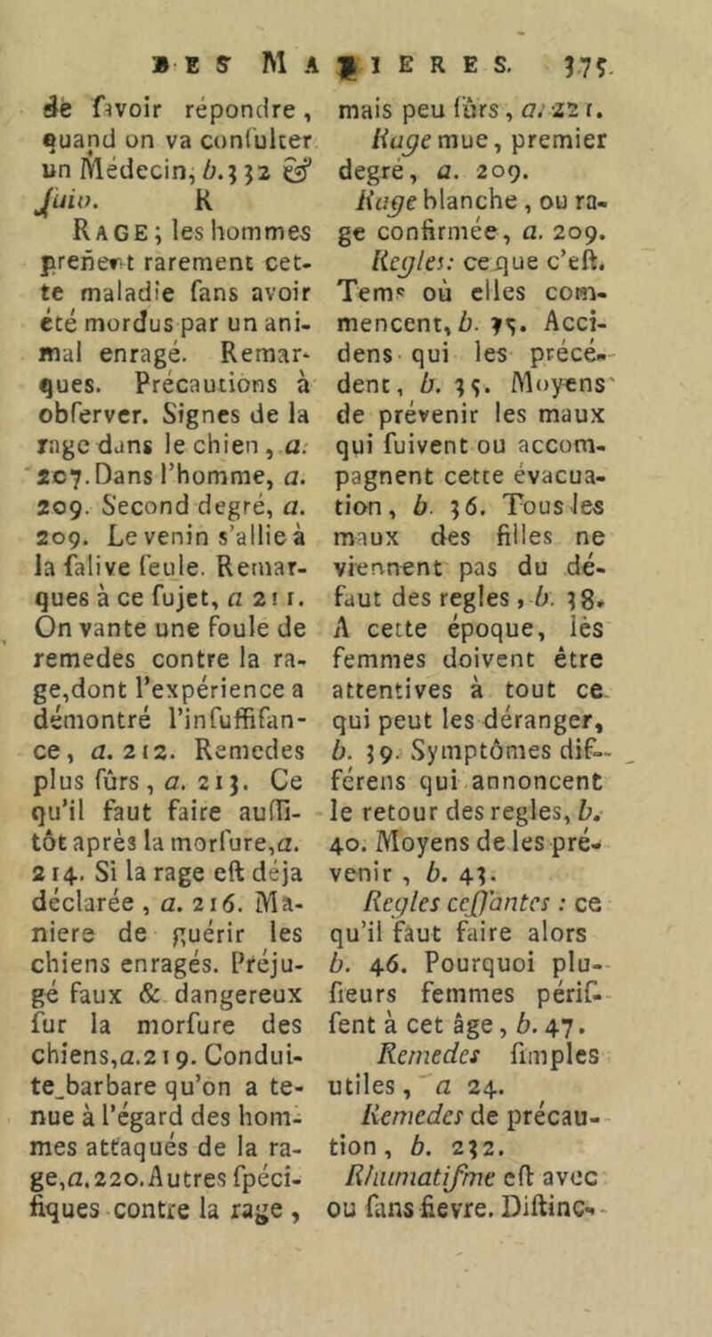 fîvoir répondre , quand on va conluker un Médecin, 6.; 52 Jluio. K Rage ; les hommes prenervt rarement cet- te maladie fans avoir été mordus par un ani- mal enragé. Remar* ques. Précautions à obferver. Signes de la rage dans le chien , a. '207.Dans l’homme, a. 209. Second degré, a. 209. Le venin s’allieà la falive feule. Remar- ques à ce fujct, fl 2! I. On vante une foule de remedes contre la ra- ge,dont l’expérience a démontré l’infuffifan- ce, fl. 212. Remedes plus fûrs , fl. 21 J. Ce qu’il faut faire aufîî- tôt après la morfure,fl. 214.. Si la rage eft déjà déclarée , fl. 216. Ma- niéré de guérir les chiens enragés. Préju- gé faux & dangereux fur la morfure des chiens,a.219. ConduU te_barbare qu’on a te- nue à l’égard des hom- mes attaqués de la ra- ge,a.22o.Autres fpécî- fiques contre la rage , f 1 E R E s. 37Ç. mais peu (ùrs, fl. 22r. /ifl^emue, premier degré, a. 209. Uajje blanche, ou ra- ge confirmée, a. 209. licÿk!: ceque c’eft. Tems où elles com- mencent, ù. ?s. Acci- dens qui les précé-- dent, b. ??. Moyens' de prévenir les maux qui fuivent ou accom- pagnent cette évacua- tion, b. ?6, Tous les maux des filles ne viennent pas du dé- faut des réglés, b. ^8- A cette époque, lès femmes doivent être attentives à tout ce qui peut les déranger, b. Symptômes dif— férens qui annoncent le retour des réglés, b. 40, Moyens de les pré- venir , ô. 4?. Réglés ceffantes : ce qu’il faut faire alors b. 46. Pourquoi plu- fieurs femmes périf- fent à cet âge, 6.47. Remedes fimplcs utiles, fl 24. Remedes de précau- tion, b. 2\2. Rliumatifme eft avec ou fans fievre, Diftinc--