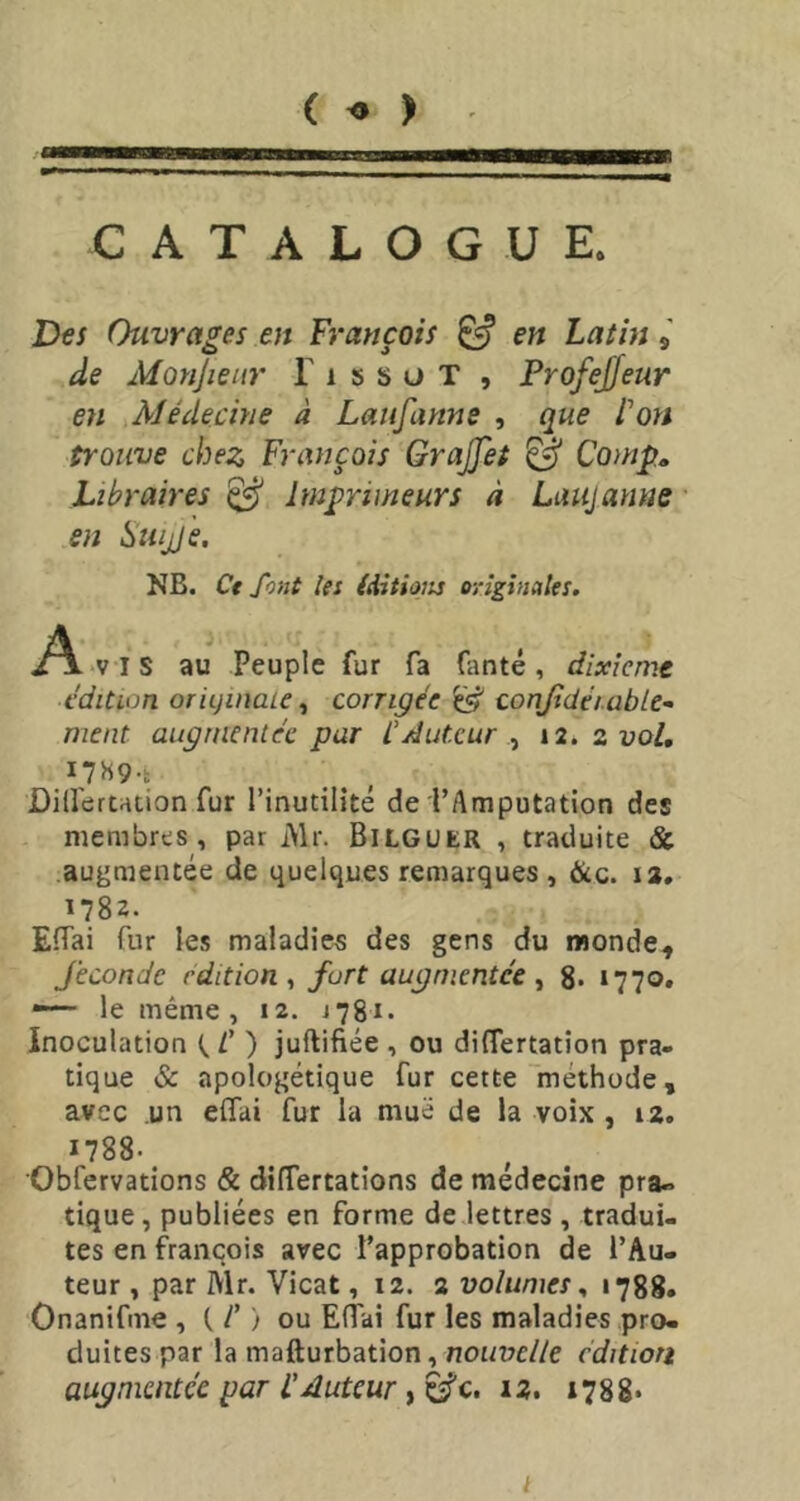 ( ) I CATALOGUE. Des Ouvrages en François ^ en Latin 9 de Moyijieiir T 1 s s u T , Profejjeur en Médecme à Lausanne , que l'on trouve chez François Grajjet ^ Comp, Libraires ^ Imprimeurs à Laiijanue en Suijje. NB. Ct font les (iitions originales. i^ vis au Peuple fur fa faute, dixième édition originale^ corrigée conjidéiüble- ment augmentée par l’Auteur ^ 12. zvol, Dillertation fur l’inutilité de l’Amputation des membres, par iVlr. Bilguer , traduite & .augmentée de quelques remarques , &c. 12. ï78z. EfTai fur les maladies des gens du monde, féconde édition^ fort augmentée ^ 8» ‘770. le même, 12. i78i. Inoculation t./’ ) juftifiée , ou diflertation pra- tique & apologétique fur cette méthode, avec un eifai fur la mue de la voix , 12. 1788-^ Obfervations & dilTertations de médecine pra» tique, publiées en forme de lettres , tradui- tes en francois avec l’approbation de l’Au- teur , par Mr. Vicat, 12. a volumes1788. Onanifme , C /’ ) ou Eflai fur les maladies pro- duites par la mafturbation, nonuc//e cditiori augmentée par L'Auteur, è^c. 12. 1788* t