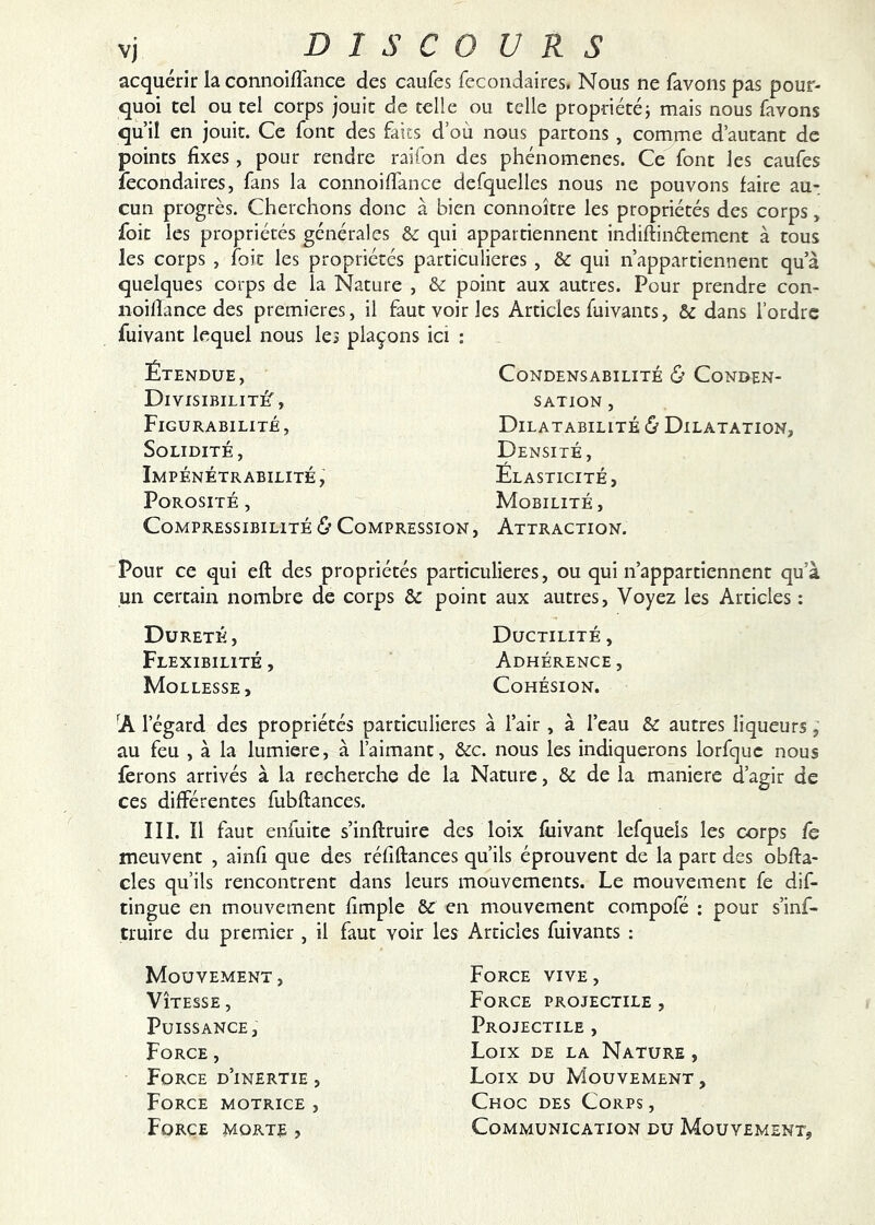 acquérir la connoiflance des caufes fecondaires, Nous ne favons pas pour- quoi tel ou tel corps jouit de telle ou telle propriétéj mais nous favons qu’il en jouit. Ce font des faits d’où nous partons , comme d’autant de points fixes, pour rendre raifon des phénomènes. Ce font les caufes fecondaires, fans la connoiffance defquelles nous ne pouvons faire au- cun progrès. Cherchons donc à bien connokre les propriétés des corps, foit les propriétés générales & qui appartiennent indiftindement à tous les corps , foit les propriétés particulières , & qui n’appartiennent qu’à quelques corps de la Nature , & point aux autres. Pour prendre con- iioifïance des premières, il faut voir les Articles fuivants, & dans l’ordre fuivant lequel nous les plaçons ici : Étendue, DivisibilitéT, Figurabilité, Solidité, Impénétrabilité , Porosité , Compressibilité & Compression CoNDENSABILITÉ & CONDEN- SATION , Dilatabilité & Dilatation; Densité, Élasticité, Mobilité , Attraction. Pour ce qui eft des propriétés particulières, ou qui n’appartiennent qu’à un certain nombre de corps ôc point aux autres. Voyez les Articles : Dureté, Ductilité, Flexibilité , Adhérence , Mollesse, Cohésion. A l’égard des propriétés particulières à l’air , à l’eau & autres liqueurs, au feu , à la lumière, à l’aimant, &c. nous les indiquerons lorfquc nous ferons arrivés à la recherche de la Nature, & de la maniéré d’agir de ces différentes fubftances. III. Il faut enfuite s’inftruire des loix fûivant lefquels les corps fs meuvent , ainfi que des réfiftances qu’ils éprouvent de la part des obfta- cles qu’ils rencontrent dans leurs mouvements. Le mouvement fe dif- tingue en mouvement fimple &C en mouvement compofé : pour s’inf- truire du premier, il faut voir les Articles fuivants : Mouvement , Vitesse , Puissance, Force, Force d’inertie , Force motrice , Force morte , Force vive. Force projectile , Projectile , Loix de la Nature , Loix du Mouvement, Choc des Corps , Communication du Mouvement,