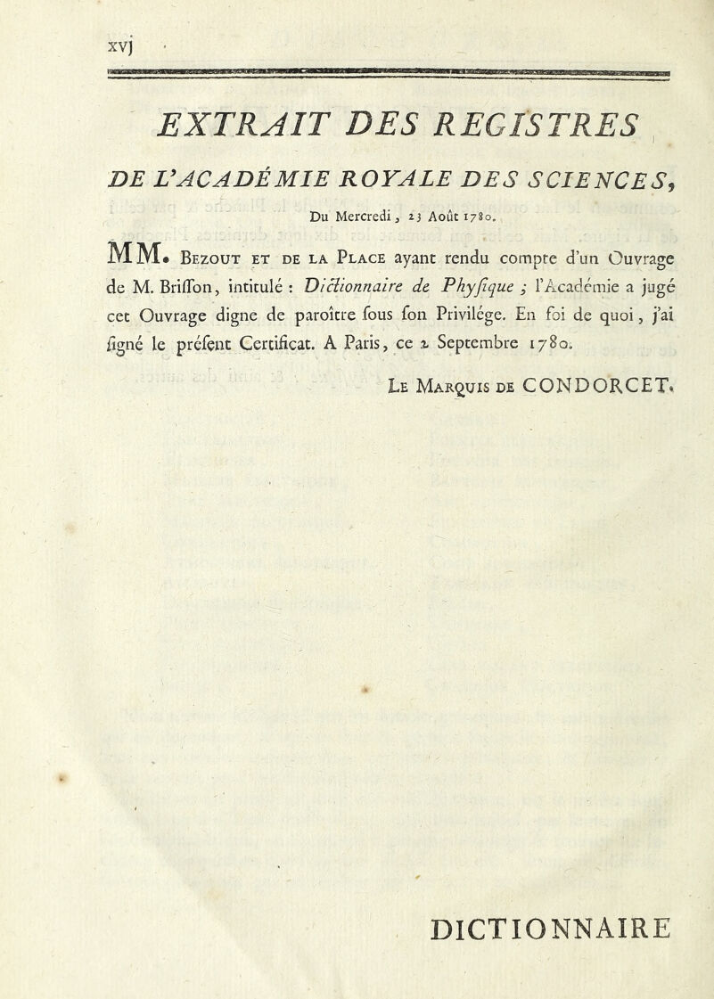 EXTRAIT DES REGISTRES DE L’ACADÉMIE ROYALE DES SCIENCES, f' Du Mercredi J 23 Août 1780. MM. Bezout et de la Place ayant rendu compte d’un Ouvrage de M. Bridbn, intitulé : Diclionnaire de Phyjîquc ; l’Académie a jugé cet Ouvrage digne de paroître fous fon Privilège. En foi de quoi, j’ai 0gné le préfçnt Certificat. A Paris, ce ^ Septembre 1780. Le Marquis de CONDORCET» DICTIONNAIRE