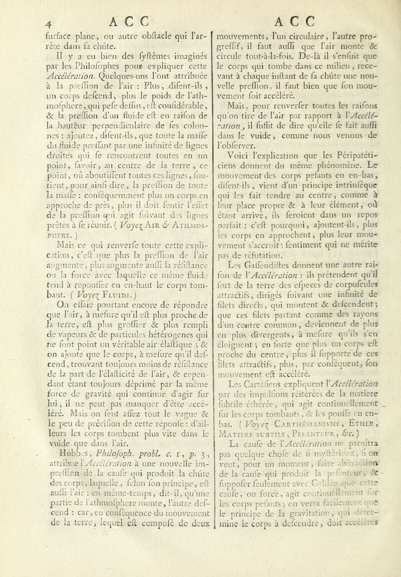 furfacc plane, ou autre obflacle qui l’ar- rête dans fil chute. Il 7 a eu bien des fyftêmes imaginés par les Philofophes pour expliquer cette Accélération. Quelques-uns l’ont attribuée à la preflîon de l’air : Plus, difent-ils , un corps defccnd, plus le poids de l’ath- niofphere, qui pefe deffus, eft conlidérable, & la preiïîon d’un fluide eft en raifon de la hauteur perpendiculaire de Tes colon- nes ; ajoutez, difent-ils, que toute la mafle du fluide prefTant par une infinité de lignes droites qui Ce rencontrent toutes en un point, favoir, au centre de la terre, ce point, où aboutiflent toutes ces lignes, foii- tient, pour ainlî dire, la prefïîon de toute la maiTe : conféquemment plus un corps en approche de près, plus il doit fentir l’eflet de la preffion qui agit fuivant des lignes prêtes à fe réunir. ( Voye^ Am & Athmos- PHEUE. ) Mais ce qui renverfe toute cette expli- cation , c’eO; que plus la preffion de l’air augmente, plus augmente auffi la réfiflance ou la force avec laquelle ce même fluide tend à repoLiflèr en en-haut le corps tom- bant. ( Voye\ Fluide, ) On elîàie pourtant encore de répondre que l’air, à mefure qu’il eft plus proche de la terre, eft plus groffier & plus rempli de vapeurs & de particules hétérogènes qui U.e font point un véritable air élaftique •, & on ajoute cpie le corps, à melure qu’il dsf- cend, trouvant toujours moins de réfiftance de la part de l’élafticlté de l’air, Sc cepen- dant étant toujours déprimé par la même force de gravité qui continue d’agir fur lui, il ne peut pas manquer d’être accé- léré. Mais on fient aflez tout le vague & le peu de précifiion de cette réponfie ; d’ail- leurs les corps tombent plus vite dans le vuide que dans l’air. Hobb-S, PhUofàph, probl. c. I, p. 3, attribue Y Accélération à une nouvelle im- prefficn de la caufie qui produit la chute des corps, laquelle , félon fon principe, eft auffi l’air : en même-temps, dit-il, qu’une partie de l’athmofiphere monte, l’autre def- cend : car, en confiéc]ucnce du mouvement de la terre, lequel eft compofé de deux mouvements, l’un circulaire, l’autre pro- greffif, il faut auffi que l’air monte & circule tout-à-la-fois. De-là il s’enfuit que le corps qui tombe dans ce milieu , rece- vant à chaque inftant de fia chiite une nom velle preffion, il faut bien que fion mou- vement fioit accéléré. Mais, pour renverfier toutes les raifions qu’on tire de l’air par rapport à VAccélé- ration , il fiuffit de dire qu’elle fie fait auffi dans le vuide, comme nous venons de l’obfervcr. Voici l’explication que les Péripatéti- ciens donnent du meme phénomène. Le mouvement des corps pelants en en-bas, difient-ils, vient d’un principe intrinfiéque qui les fait tendre au centre, comme à leur place propre & à leur élément, où étant arrivé, ils fieroient dans un repos parfait : c’eft pourquoi, ajoutent-ils, plus les corps en approchent, plus leur mou- vement s’accroît : fientiment qui ne mérité pas de réfutation. Les Gaflèndiftes donnent une autre rai- ion de VAccélération : ils prétendent qu il fort de la terre des efipeces de corpuficules attradifs, dirigés fiuivant une infinité de filets dii'eds, qui montent & defeendent ; que ces filets partant comme des rayons d’un centre commun, deviennent de plus en plus divergents, à meftu'e qu’ils s’en éloignent •, en forte que plus un corps eft proche du centre, plus il fiupporte de ces filets attradifs, plus, par conléquent, fion mouvement eft accéléré. Les Cartéfiens expliquent Y Accélération par des impulfions réitérées de la matière fiubtile étherée, qui agit continuellement . fur les corps tombants, & les poulie en en- bas. ( Voye'^ Carthésianisme, Ether, Matière subtile,Pesanteur, &c.) La caufie de Y Accélération ne paroitra pas quelque chofie de fi myfté'i .x,fion veut, pour un moment, faire abftradion de la cauie qui produit la pefi ntLur, oC - fiuppofier feulement avec Galilée que cette caufie, ou force, agit continueilement fur les corps pefiants en verra facilement que le principe de la gravitation, qui rer- I mine le corps à deficendre, doit accélérer