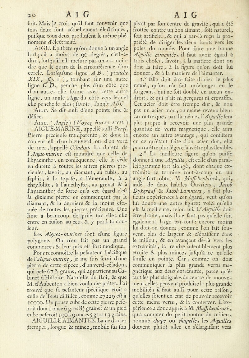 foit. Mais ]e crois qu’il faut Convenir que tous deux font adtuellement électriques , puifque tous deux produifent le même phé- nomène d’éleClricité. AIGU. Epithete qu’on donne à un angle lorfqu’il a moins de 90 degrés, c’eft-à- dire, lorfqu’il eft mefuré par un arc moin- dre que le quart de la circonférence d’un cercle. Lorfqu’une ligne A B { planche XIX, fig. I ), tombant fur une autre ligne C D, penche plus d’un côté que d’un autre, elle forme avec cette autre ligne, un angle Aigu du côté vers lequel elle penche le plus ^ (avoir , l’angle ABC. Aigu. Se dit aufli d’une pointe (âne & déliée. Aigu. ( Angle ) ( Voye\ Angle aigu. ) AIGUE-MARINE, appellé auffi Béryl Pierre précieule tranfparente , A dont la couleur eft d’un bleu-verd ou d'un verd de mer, appellé Céladon. La dureté de VAigue-marine eft moindre que celle de l’hyacinthe -, en conféquence , elle le cède en dureté à toutes les autres pierres pré- cieules', favoir, au diamant, au rubis, au faphir, à la topafe, à l’émeraude, à la chryfolite, à l’améthyfte , au grenat & à l’hyacinthe ^ de forte qu’à cet égard c’eft la dixième pierre en commençant par le diamant, & la derniere & la moins efti- mée de toutes les pierres précieufes. Une lime a beaucoup de prife fur elle j elle entre en fuiion au feu, &; y perd fa cou- leur. Les Aigues-marines font d’une figure polygone. On n’en fait pas un grand commerce •, & leur prix eft fort modique. Pour reeonnoître la pefanteur fpécifique de Y Aigue-marine , je me fuis fervi d’une pierre de cette efpcce, d’un verd-céladon , qui pefe 677^ grains, qui appartient au Ca- binet d’Hiftoire Naturelle du Roi, & que M. d’Aubenton a bien voulu me prêter. J’ai trouvé que fa pefiinteur fpécifique étoit à celle de l’eau diftillée, comme 27229 eft à lOOOO. Un pouce cube de cette pierre pefe- roit donci once 6gros 87 grains : & un pied cube peleroit 1901.9 onces 5 gros 13 grains. AIGUILLE AIMANTÉE. Lame d’acier trempée, longue ôc mince ^ mobile fur fon . pivot par fon centre de gravité , qui a été frottée contre un bon aimant, foit naturel, foit artificiel , & qui a par-là reçu la pro- priété de diriger fes deux bouts vers les pôles du monde. Pour faire une bonne Aiguille aimantée i il faut avoir égard à trois chofesi favoir, à la matière dont on doit la faire, à la figure qu’on doit lui donner, & à la maniéré de l’aimanter. 1. ° Elle doit être faite d’acier le plus rafiné, qu’on n’a fait qu’alonger en le forgeant, qui ne foit double en aucun en- droit , & qui n’ait ni gerçures ni crevatfes. Cet acier doit être trempé dur, & non pas un acier mou, ou même revenu bleu ; car outre que , par-là même, Y Aiguille fera plus propre à recevoir une plus grande quantité de vertu magnétique , elle aura encore un autre avantage, qui confiftera en ce qu’étant faite d’un acier dur, elle pourra être plus légère fans être plus flexible. 2. ° La meilleure figure qu’on puiffe donner à une Aiguille, eft celle d’un paral- lélogramme fort alongé, dont chaque ex- trémité fe termine tout-à-coup en un angle fort obtus. M. Muffchenhroék, qui, aidé de deux habiles Ouvriers , Jacob Dykgraaf & Jacob Lommers ^ a fait plu- fieurs expériences à cet égard, veut qu’on lui donne une autre figure; voici qu’elle eft la meilleure, félon lui. Aiguille doit être droite -, mais il ne faut pas qu’elle foit également large par-tout : encore moins lui doit-on donner , comme l’on fait fou- vent, plus de largeur & d’épaiflèur dans le milieu , & en avançant de-là vers les extrémités , la rendre inlenfiblement plus étroite & plus mince, jufqu’à ce qu’elle finilfe en pointe. Car , comme on doit communiquer la plus grande vertu ma- gnétique aux deux extrémités, parce qu’é- tant les plus éloignées du centre de mouve- ment , elles peuvent produire la plus grande mobilité •, iJ faut auffi pour cette raifon , qu’elles foient en état de pouvoir recevoir cette même vertu, & la conferver. L’ex- périence a donc appris à M. Mujfchenbroëk y qu’à compter du petit bouton du milieu, nommé chape ou chapelle, les Aiguilles doivent plutôt aller en s’élargiifant vers