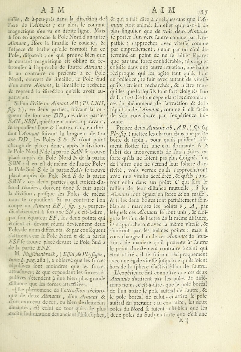 liiTi;'’, ^-pcii-prcs d.ms îa direAion de l'.ixe de i’Ainiiint ; car alors le courant magnétique s’en va en droite ligne. Mais il l’on en approche le Pôle Nord d’un autre Airr.iir.t, alors la limaille le couche, & relpcce de L\ube qu’elle formoit fur ce Pôle, dÜparoît ; ce qui prouve bien que le courant magnétique eil; obligé de re- broujier à l’approche de l’autre Aimant : Il au contraire on prélente à ce Pôle Nord, couvert de limaille, le Pôle Sud d un autre Aimant, la limaille fe redrelle N' reprend la direclion qu’elle avoit au- paravant. Si l’on divife un Aimant A3 ( PL. LXLI, 2}, en deux parties, luivant la lon- gueur de l'on axe DD, ces deux parties S'.-i-Vj SBN, qui étoient unies auparavant, le repoulîênt Tune & l’autre', car , en divi- lanr \Aimant luivant la longueur de Ton axe DD, les Pôles S Sc JV n’ont point citange de place-, donc, apres ladivilîon, le Pôle Nord A’de la partie SAN fe trouve p'.acé auprès du Pôle Nord N de la partie S JS ; il en elt de même de l’autre Pôle 5 L Polo Sud 5 de la partie fe trouve p’ace auprès du Pôle Sud S de la partie S JS : ces deux parties, qui étoient d’a- bord réunies , doivent donc fe fuir après la diviuon , puilque les Pôles de même r.cin le repouiient. Si au contraire l’on coupc un Aimant EF, ( f.g. 3 ), perpen- U-.ai laiIVment à l'on axe SN, c’efl-à-dire , par icn équateur EF, les deux points qui eraient ci-devant reunis deviennent deux Pelas de noms difiérencs, & par conféquent s arrirenr ; car le Pôle Nord n de la partie 7 5A le trouve nlacé devant le Pôle Sud s de la partie ENF. fl. SlaJJchenbroïk, ' EJfai dePhyfique, îcne 1. pag. 282 ,, a obfervé que les forces raru. -.ves lent moindres que les forces actives ; & que cependant les forces ré- n ..r- es s ctendent à une bien plus grande Ci.t'nca que les forces attr^Tcives. ■ .Le p-tenomene de Vaîtraclion. récipro- que de deux Aimants , d’un Aimant & c un morceau de fer, eu bien de deux fers a n-int.; , elt celui de tous qui a le plus Sc qui a fait dire à quelques-uns que l’Ai- mant étoit animé. Kn effet c|u’y a-t-il de plus lîngiilier que de voir deux Aimants le porter run vers l’autre comme par fym- pathie s’approcher avec vîtefTe comme par emprelfèment -, s’unir par un côté dé- terminé au point de ne fe lailî'er féparer c]ue par une force conffdérable ; témoigner enfuite dans une autre .fituation, une haine réciproque qui les agite tant qu’ils font en prél'encc ; fe fuir avec autant de vîtefîè qu’ils s’étoient recherchés , & n’être tran- quilles que lorfqii’ils font fort éloignés l’un de l’autre ? Ce font cependant les circonftan- ces du phénomène de l’attraétion &; de la répulfion de VAimant , comme il eff: ficilc de s’en convaincre par l’expérience fui- vante. Prenez deux Aimans ab, AB,{fig. 64 Phyfiq. ) raettez-les chacun dans une petite boîte de fapin , pour qu’ils puiffent aifé- ment flotter fur une eau dormante & à l’abri des mouvements de l’air ; faites en forte qu’ils ne foient pas plus éloignés l’iui de l’autre que ne s’étend leur fphere d’ac- tivité i vous verrez qu’ils s’approcheront avec une vîtefTe accélérée , & qu’ils s’uni- ront enfin dans un point C qui fera le milieu de leur diftance mutuelle , li les Aimants font égaux en force & en maffe , & fî les deux boîtes font parfaitement fenv blables ; marquez les points b , A , par lefquels ces Aimants fe font unis , & éloi- onez les l’un de l’autre de la même diftance, ils s’aporocheront avec la même vîtelle, & s’uniront par les mêmes points : mais iî vous changez l’un de ces Aimants de fîtua- tion, de maniéré qu’il préfente à ■ l’autre le point diredtement contraire à celui qui étoit attiré , il fe fuiront réciproquement avec une égale vîteffe jufqu’à ce qu’ils foient hors de la fphere d’adtivité l’un de l’autre. L’expérience fait connoître que ces deux Aimants s’attirent par les pôles de diffé- rents noms, c’eft-à-dire, que le pôle boréal de l’un attire le pôle auftral de l’autre, &: le pôle boréal de celui - ci attire le pôle auftral du premier : au contraire, les deux pôles du Nord fe fuient aufE-bien que les