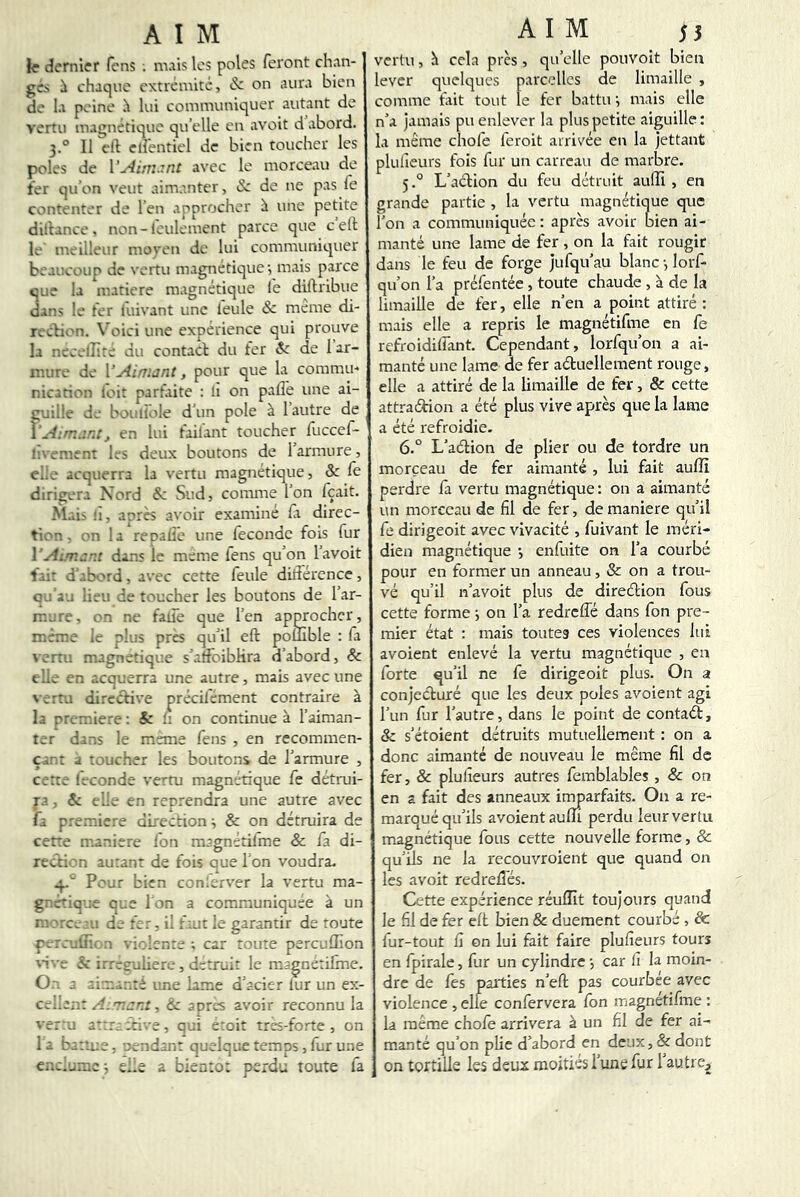 le dernier fens . mais les pôles feront chan- gés i chaque extrémité, & on aura bien de la peine ^ lui communiquer autant de vertu magnétique qu’elle eu avait d abord. 3.° Il eft elfentiel de bien toucher les pôles de \’yliiT:.7nt avec le morceau de ter qu’on veut aimanter, & de ne pas fe contenter de l’en approcher ü une petite diltance , non-leulement parce que c elt le' meilleur moyen de lui communiquer beaucoup de vertu magnétique*, mais parce que la matière magnétique fe diftribue dans le ter fuivant une feule & meme di- rection. Voici une expérience qui prouve la necelîîte du contact du fer & de 1 ar- mure de VAimant, pour que la commu-* nicarion loit parfaite : li on paflè une ai- cuille de bouliole d’un pôle à 1 autre de \', en lui foilant toucher fuccef- l'vement les deux boutons de l’armure, elle acquerra la vertu magnétique, &: fe dirigera Nord & Sud, comme l’on fçait. M.iis h, aorès avoir examiné fa direc- tion, on la reoaliê une féconde fois fur l’Ai/nant dans le meme fens qu’on l’avoit fai: d’.:bord, avec cette feule didérence, qud j lieu de toucher les boutons de l’ar- mure, on ne fade que l’en approcher, même le plus près qu’il eft pouible : fa vertu magnétique s’atfoibHra d’abord, & elle en acquerra une autre, mais avec une vertu directive précilément contraire à la première; & h on continue à l’aiman- ter dans le meme fens , en recommen- çant a toucher les boutons de l’armure , cette féconde vertu magnétique fe détrui- ra, âc elle en reprendra une autre avec fa première dhection ^ & on détruira de cette maniéré Ion magnétifme & fa di- recfti''n autant de fois que l'on voudra- -p Pour bien conferver la vertu ma- gnétique que I on a communiquée à un m l'tc;.-;u de fer, il faut le garantir de toute fircullîr.n violente ; car toute perculEon an'.'e & irreeuliere , détruit le magnctifme. On a une lame d’acier lur un ex- cellent A.Tiar.i, &z apres avoir reconnu la ver:u attr; ::ive, qui etoit tres-forte , on la battue, pendant quelque temps, fur une enclume ; elle a bientôt perdu toute fa vertu, h cela près , qu’elle pouvoit bien lever quelques parcelles de limaille , comme fait tout te fer battu i mais elle n’a jamais pu enlever la plus petite aiguille : la même chofe feroit arrivée en la jettant plufieurs fois fur un carreau de marbre. 5. ° L’aétion du feu détruit auffi , en grande partie , la vertu magnétique que l’on a communiquée: après avoir bien ai- manté une lame de fer, on la fait rougir dans le feu de forge jufqu’au blanc-, lorf- qu’on l’a préfentée, toute chaude , à de la limaille de fer, elle n’en a point attiré: mais elle a repris le magnétifme en fe refroidiffant. Cependant, lorfqu’on a ai- manté une lame de fer aétuellement rouge, elle a attiré de la limaille de fer, & cette attraction a été plus vive après que la lame a été refroidie. 6. “ L’action de plier ou de tordre un morceau de fer aimanté , lui fait aulîi perdre là vertu magnétique: on a aimanté un morceau de fil de fer, de maniéré qu’il fe dirigeoit avec vivacité , fuivant le méri- dien magnétique -, enfuite on l’a courbé pour en former un anneau, & on a trou- vé qu’il n’avoit plus de direction fous cette forme j on l’a redreflé dans fon pre- mier état : mais toutes ces violences lui avoient enlevé la vertu magnétique , en forte qu’il ne fe dirigeoit plus. On a conjecturé que les deux pôles avoient agi l’un fur l’autre, dans le point de contact, Sc s’étoient détruits mutuellement : on a donc aimanté de nouveau le même fil de fer, & plufieurs autres femblables , & on en a fait des anneaux inmarfaits. On a re- marqué qu’ils avoient aufli perdu leur vertu magnétique fous cette nouvelle forme, & qu’ils ne la recouvroient que quand on les avoit redreftes. Cette expérience réuffit toujours quand le fil de fer eft bien & duement courbé , & fur-tout fi on lui fait faire plufieurs tours en fpirale, fur un cylindre -, car fi la moin- dre de fes parties n’eft pas courbée avec violence , elfe confervera fon magnétifme : la même chofe arrivera à un fil de fer ai- manté qu’on phe d’abord en deux,& dont on tertille les deux moitiés l’une fur 1 autre.