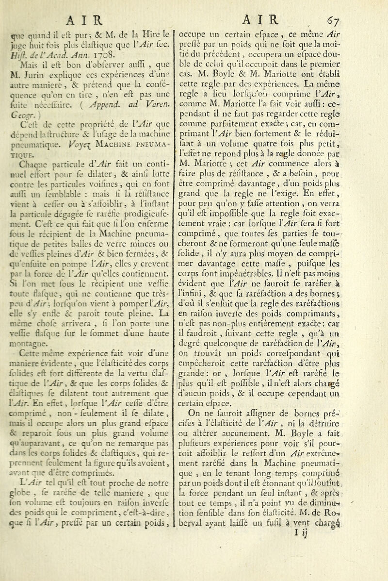 c|U.inJ il oll pur; &; M. de Li Hlre le )r;^o huit tois plus ol.illiouc que l’Air Icc. hhiL dil’Acr.d. Ann. I’c8. M-ù-; il ell bon d’obi'ervcr aufïï , que M. Jurin explique ces expériences d’une autre m inière, & prétend que la conié- quence qu’on en tire , n’en eft pas une K;i:e nceeli’aire. ( Append. ad Varen. CiC'^r. Ce'r de cette propriété de l’Air que d.T--nd !•■'.trucdure éc lufage delà machine ru-Lüuahque. Machine pneuma- TIQVF. Chaque particule d’Air fait un conti- nuel ertbrt pour le dilater, & ainlî lutte contre les particules voilines , qui en font aulli un feir.blable : mais lî la rélîftance vient à cetlêr ou à s’atî'oiblir, à l’inftant la particule dégagée fe raiéfie prodigieufe- m. nt. C eld ce qui fait que lî l’on enferme loue le récinient de la Machine pneuma- tique de petites balles de verre minces ou de veilles pleines d'Air & bien fermées, & qu'.nruitc en pompe l’Air, elles y crevent pa; la force de l’Air qu’elles contiennent. Si i n met ious le récipient une velîie t '. te rîaique, qui ne contienne que très- p^.i d Air-, lorlqu’on vient à pomper elle s’y entle £c naroit toute pleine. La meme choie arrivera , h l’on porte une veille tî.dq-e lur le lommet d’une haute ru. '‘ntaçrne. Cette meme expérience fait voir d une maniéré évidente, que l’élafticité des corps lu.ides eld fort diltérente de la vertu élal- tique de l’^ir, &: que les corps lolides & chiriq”es fe dilatent tout autrement que ÏA:r. En eiaet, lorfque l’^ir ceüe d’être comprime , non - feulement il fe dilate , ruai- il occupe alors un plus grand efpace &; reparoit lous un plus grand volume ou aur.aravant, ce qu’on ne remarque pas da.s les corps lolides & élaftiques, qui re- pn^n .u?-.r iculement la figure qu’ils avoient, a=.vn: ;e d ette comprimes. l.’A:r te. qu’il ell: tout proche de notre g!'te , le ra.’-ehe de telle maniéré , que ii'Pi vol’une el't toujours en raifon inverfe dos poids qui le compriment, c’eft-à-dire , q-ae à ÏAir, preiié p.àr un certain poids, occupe un certain efpace , ce même Air prelîé par un poids qui ne foit que la moi- tié du précédent, occupera un efpace dou- ble de celui qu’iloccupoit dans le premier cas. M. Boyle & M. Mariette ont établi cette réglé par de.s expériences. La même réglé a lieu lor'qu’on comprime l’Air ^ comme M. Mariette l’a fait voir auffi : ce-' pendant il ne faut pas regarder cette réglé comme parfaitement exaêbe; car, en com- primant l’Air bien fortement & le rédui- iant à un volume quatre fois plus petit, l’elfèt ne répond plus à la réglé donnée par M. Mariette ; cet Air commence alors ât faire plus de rélîftance , & a befoin , pour être comprimé davantage, d’un poids plus grand que la réglé ne l’exige. En effet, pour peu qu’on y faife attention , on verra qu’il eft impofîîble que la réglé foit exac- tement vraie : car lorfque l’Air fera lî fort comprimé, que toutes fes parties fe tou- cheront & ne formeront qu’une feule maflé folide, il n’y aura plus moyen de compri- mer davantage cette maffe , puifque les corps font impénétrables. 11 n’eft pas moins évident que l’Air ne fauroit fe raréfier a. l’infini, & que fa raréfaélion a des bornes i d’où il s’enluit que la réglé des raréfactions en raifon inverle des poids comprimants, n’eft pas non-plus entièrement exa(5te; car il faudroit , fuivant cette réglé , qu’à un degré quelconque de raréfaélionde l’Air, on trouvât un poids correfpondant qui empêcheroit cette raréfaClion d’être plus grande : or , lorfque l’Air eft raréfie le plus qu’il eft polîîble, il n’eft alors changé d’aucun poids, & il occupe cependant un certain efpace. On ne fauroit alîîgner de bornes pré- cifes à l’élafticité de l’Air , ni la détruire ou altérer aucunement. M. Boyle a fait plulieurs expériences pour voir s’il pour- roit affoiblir le reffbrt d’un Air extrême* ment raréfié dans la Machine pneumati- que , en le tenant long-temps comprimé par un poids dont il eft étonnant qu’il foutînt la force pendant un feul inftant , & après tout ce temps, i! n’a point yxi de diminu* tion fenfible dans fon élafticité. M. de Ro^ bervai ayant laiffe un fufil à vent charg4