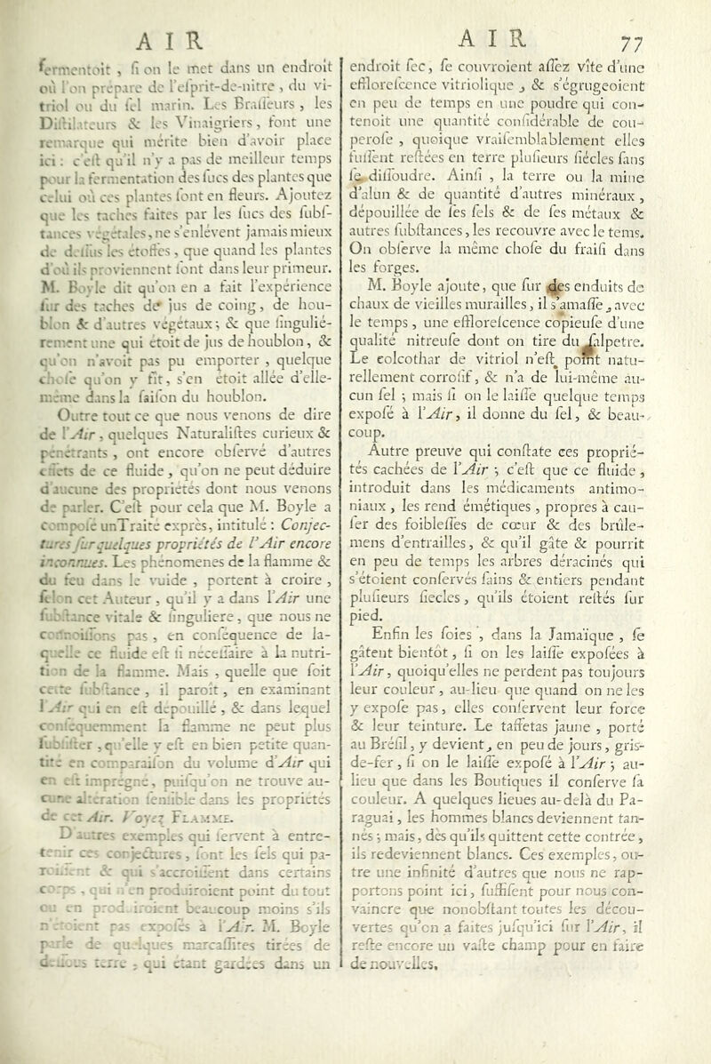 ^crn'.cntoit , h on lo met dans un endroit où i oi\ prépare do 1 elprit-do-nitro , du vi- triol ou du i'ol marin. Les Bralieurs , les Didil.uours «S: los Vinaigriers, Font une romarijiio cpii mérite bien d avoir place ici ; c olt qu'il n'v a pas de meilleur temps poAir la Forarent.'ition des lues des plantes que celui où cos plantes Font en fleurs. Ajoutez que los taches Faites par les lues des lubl- t.moes vrcéraloSjne s’enlèvent jamais mieux de doliiis les ctoFles , que quand les plantes d'où ils oroviennont Font dans leur primeur. M. Boylo dit qu’on en a Fait l’expérience Inr dos t.rchcs de* jus de coing, de hou- blon A' d'autres végétaux ; éc que lîngulié- renrent une qui étoit de jus de houblon, & cu’on n’svoit pas pu emporter , quelque chcl'o qu’on v ht, s’en etoit ailée d’clle- ir.éme dans la failon du houblon. Outre tout ce que nous venons de dire de y Air , quelques Naturaliftes curieux & pénétrants , ont encore cbFervé d’autres cfléts de ce fluide , qu’on ne peut déduire d'aucune des propriétés dont nous venons de parler. C elF pour cela que M. Boyle a compoie unTraite exprès, intitulé ; Conjec- jlr^udques propriétés de l’Air encore iico~r.ues. Los phenomenes de la flamme & du Feu dans le smide , portent à croire , Itltn cet .Auteur . qu’il y a dans Y Air une lt.b.:.-nce vitale & linguliere, que nous ne con.r.t'iirans pas, en conlequence de la- q iedo ce fluide efe Fi necelTaire à la nutri- ti r. de la Flam.me. ?.îais , quelle que foit co.to i.:b tance, il paroit, en examinant 1 Al' c - i on cit dcp.'uilie , & dans lequel c'ro.cqucmrr.ent la flamme ne peut plus luonîtcr , cn’elle V e.fl: en bien petite quan- titc en C'. t'.'D.-.raiFjn du volume d’Air qui en imprégné, Di ilqu on ne trouve au- ct.r.e i.:;.ratl n len.’o.e dons les propriétés ce cr.Air. f'o'nt Flam.\:£. O a..:re, exemples qui lervent à entre- t- ..r CO- ccriecrores, F-nt les tels qui pa- I éc c .i Oaccrciûent dans certains >n prcd.nrnicnt point du tout < tn ''-'i û.nr boaecouD moins s’ils 4 - r . 1 r. t '■i xn les a i’^1 r. M. Boyle P e de et; .q,.;s marcalîîtes tirées de d...-_i t.rre ; q-i o:a.~.î gardcos dans un endroit Fcc, fe couvroient aflez Vite d’une eflilorel'ccnce vitriolique _, & s’égrugeoient en peu de temps en une poudre qui con- tenoit une quantité confîdérable de cou- perole , quoique vraiiemblablement elles Fuilênt reftées en terre plulleurs flécles Fans Fti.diiroudrc. Ainll , la terre ou la mine d’alun & de quantité d’autres minéraux , dépouillée de les fels & de Fes métaux & autres iubftances, les recouvre avec le tems. On obl'erve la même choFe du Fraifi dans les Forges. M. Boyle ajoute, que Fur j^es enduits de chaux de vieilles murailles, il s’amafle ^ avec le temps , une efflorelcence copieuFe d’une qualité nitreuFe dont on tire du Lilpetre. Le colcothar de vitriol n’eft^ point natu- rellement corrollf, & n’a de lui-même au- cun Fel i mais il on le laifîe quelque temps expoFé à Y Air, il donne du Fel, & beau- coup. Autre preuve qui conftate ces proprié- tés cachées de Y Air •, c’eft que ce fluide, introduit dans les médicaments antimo- niaux , les rend émétiques, propres à cail- ler des foiblelî'es de cœur & des brûle- mens d’entrailles, & qu’il gâte & pourrit en peu de temps les arbres déracinés qui s’éteient conlervés Fains & entiers pendant plulleurs llecles, qu'ils étoient reliés Fur pied. Enfin les Foies , dans la Jama'ique , fe gâtent bientôt, fi on les laifle expofées à Y Air, quoiqu’elles ne perdent pas toujours leur couleur, au-licu que quand on ne les y expofe pas, elles conFervent leur Force & leur teinture. Le taffetas jaune , porté au Bréfil, y devient^ en peu de jours, gris- de-fer , fi on le lailTe expofé à Y Air j au- lieu que dans les Boutiques il conFerve là couleur. A quelques lieues au-delà du Pa- raguai, les hommes blancs deviennent tan- nés -, mais, des qu’ih quittent cette contrée, ils redeviennent blancs. Ces exemples, ou- tre une infinité d’autres que nous ne rap- portons point ici, Fufïifènt pour nous con- vaincre que nonobflant toutes les décou- vertes qu’en a faites juFqu’ici Fur Y Air, il refie encore un vafle champ pour en faire de nouvelles.