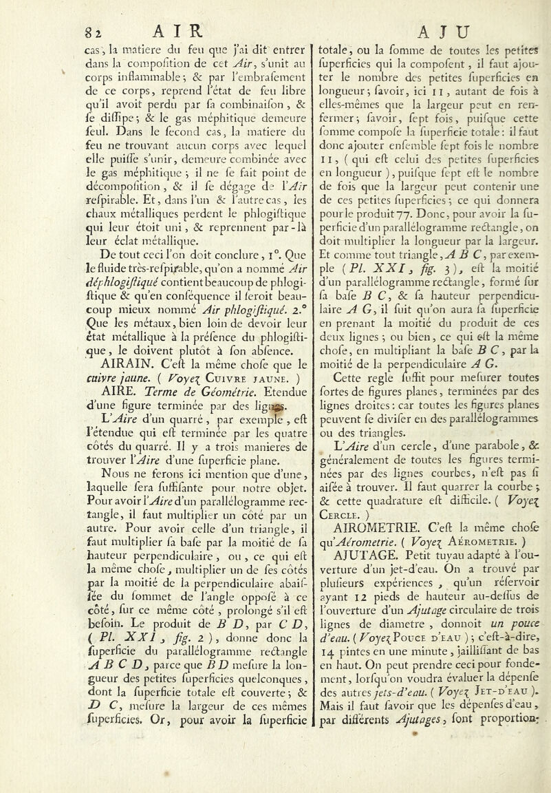 k matière du feu que j’ai dit entrer dans la compolltion de cet Air, s’unit au corps inflammable & par l’embrafement de ce corps, reprend l’état de feu libre qu’il avoit perdu par fa combinailon , & fe diffipe-, & le gas méphitique demeure feul. Dans le fécond cas, la matière du feu ne trouvant aucun corps avec lequel elle puiffe s’unir, demeure combinée avec le gas méphitique j il ne fe fait point de décompolîtion , & il fe dégage de VAir refpirable. Et, dans l’un & l’autre cas , les chaux métalliques perdent le phlogiftique qui leur étoit uni, & reprennent par-là leur éclat métallique. De tout ceci l’on doit conclure , i°. Que le fluide très-refpirable, qu’on a nommé Air déphlogijliqué contientbcaucoupde phlogi- ffique & qu’en conféquence il leroit beau- coup mieux nommé Air phlogiftiqué. 2° Que les métaux, bien loin de devoir leur état métallique à la préfence du phlogifti- que , le doivent plutôt à fon abfence. AIRAIN. C’efl la même chofe que le caivre jaune, ( Foye\ Cuivre jaune. ) AIRE. Terme de Géométrie. Etendue d’une figure terminée par des lignes. U Aire d’un quarré , par exemple , efl l’étendue qui eft terminée par les quatre côtés du quarré. Il y a trois maniérés de trouver ÏAire d’une fuperficie plane. Nous ne ferons ici mention que d’une, laquelle fera fuffifànte pour notre objet. Pour avoir d’un parallélogramme rec- tangle, il faut multiplier un côté par un autre. Pour avoir celle d’un triangle, il faut multiplier fa bafe par la moitié de fa hauteur perpendiculaire, ou , ce qui eft la même choie ^ multiplier un de fes côtés par la moitié de la perpendiculaire abail- fée du fommet de l’angle oppofé à ce côté, fur ce même côté , prolongé s’il eft befoih. Le produit de B D, par C D, ( PL XXl J fig. 1 ), donne donc la Éiperficie du parallélogramme reétangle A B C D J parce que B D mefure la lon- gueur des petites fuperficies quelconques, dont la fuperficie totale eft couverte ; & C, melure la largeur de ces mêmes /lipcrficxes. Or, pour avoir la fuperficie totale, ou la fonime de toutes les petites fuperficies qui la compofent, il faut ajou- ter le nombre des petites fuperficies en longueur-, favoir, ici ii , autant de fois à elles-mêmes que la largeur peut en ren- fermer-, favoir, fept fois, puifque cette fomme compofe la fuperficie totale : il faut donc ajouter enfemble fept fois le nombre 11, ( qui eft celui des petites fuperficies en longueur ), puifque fept eft le nombre de fois que la largeur peut contenir une de ces petites fuperficies -, ce qui donnera pour le produit 77. Donc, pour avoir la fu- perficie d’un parallélogramme rectangle, on doit multiplier la longueur par la largeur. Et comme tout triangle,B C, parexen> pie ( PL XXIJ fig. 3 ), eft la moitié d’un parallélogramme reélangle, formé fur fa bafe i? C, & fa hauteur perpendicu- laire ^ G, il fuit qu’on aura fa fuperficie en prenant la moitié du produit de ces deux lignes -, ou bien, ce qui eft la même chofe, en multipliant la bafe B C, par la moitié de la perpendiculaire A G, Cette réglé ftiffit pour mefurer toutes fortes de figures planes, terminées par des lignes droites ; car toutes les figures planes peuvent fe divilèr en des parallélogrammes ou des triangles. L’Aire d’un cercle, d’une parabole, & généralement de toutes les figures termi- nées par des lignes courbes, n’eft pas fi aifée à trouver. Il faut quarrer la courbe > & cette quadrature eft difficile. ( Voye^ Cercle. ) AIROMETRIE. C’eft la même chofe qiiAérometrie, ( Voye\ Aée.ometrie. ) AJUTAGE. Petit tuyau adapté à l’ou- verture d’un jet-d’eau. On a trouvé par olufieurs expériences , qu’un réfervoir ayant 12 pieds de hauteur au-detfus de l’ouverture d’un Ajutage circulaire de trois lignes de diamètre , donnoit un pouce d’eau. ( Voye\ Pouce d’eau ) ^ c’eft-à-dire, 14 pintes en une minute , iailliüant de bas en haut. On peut prendre ceci pour fonde- ment, lorfqu’on voudra évaluer la depenle des autres jets-d’eau. ( Voye^ Jet-d eau ). Mais il faut favoir que les dépenfes d’eau, par différents Ajutages, font proportioa: