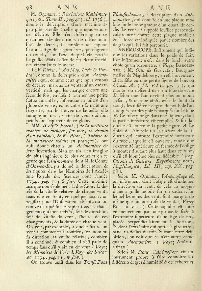 5 8 ANE M. Or^anatn, ( Rccréaîio':s Mathémati- ques J (&f. Tome IIJ pag. 415, 1736 ), donne k defcription d’une machine à- peu-près pareille à celle que nous venons de décrire. Elle n’en différé qu’en ce qu’au lieu des deux roues de même nom- bre de dents , il emploie un pignon fixé à la tige de la girouette , qui engrene lin rouet , fur l’axe duquel efl; portée î’aiguille. Mais l’effet de ces deux machi- nes eft toujours le même. Le P. Kir/ce r, ( Ars Mag. Lacis & Um- donne la defcription d’un Anémo- mètre J qui, comme ceux que i^us venons de décrire, marque les vents fur un cadran vertical j mais qui les marque encore une fécondé fois, en faifant tourner une petite ftatue aimantée , fufpendue au milieu d’un globe de verre, 6c tenant en fa main une baguette, par le moyen de laquelle elle ândique un des 32 airs de vent qui font peints fur l’équateur de ce globe. MM. Wolf 6c Voleni ^ {de la meilleure maniéré de mejurer, fiir mer, le chemin d'un va’Jfeau ), 6c M. Pitot, ( Théorie de la manœuvre réduite en pratique), ont aufîï donné chacun un Anémomètre de leur invention. Mais on n’a rien imaginé de plus ingénieux 6c plus complet en ce genre que Y Anémomètre dont M. le Comte d'Ons-en-Bray a donné la defcription & les figures dans les Mémoires de l’Acadé- mie Royale des Sciences pour l’année 1734, pag. 123 & fdVJ. Cette machine marque non-feulement ladireélion, la du- rée & la vîteffe rélative de chaque vent, mais elle en tient, en quelque façon, un regiftre pour l’Obfervateur abfent ,* car on trouve marqué fur le papier tous les chan- gements qui font arrivés , loit de direétion, foit de vîteffe du vent , l’heure de ces changements, & la durée de chaque vent. On voit, par exemple, à quelle heure un vent a commencé à fouffler , fon nom ou fa direéfion, fa vîteffe rélative , combien il a continué, & combien il s’eft palfé de temps fans qu’il y ait eu de vent. ( Voye\ les Mémoires de VAcad. Roy. des Scienc. an. î 7 3 4- J pag. 1136’ fàiv, ). On trouve auiîi dans les Tranfaclions A Î'J E Philofophiques , la defcription d’un Ané- momètre , c|ui confîfte en une plaque mo- bile fur le limbe gradué d’un quart de cer- cle. Le vent eft fuppofé fouftler perpendi- culairement contre cette plaque mobile j 6c fa force eft indiquée par le nombre des degrés qu’il lui fait parcourir. ANEMOSCOPË. Inftrument qui indi- que les variations dans le poids de l’air. Cet inftrument n’eft, dans le fond, autre chofe qu’un baromètre. ( Voye\ Baromè- tre. ) M. Otto de Guéricke , Bourgue- meflre de Magdebourg, en eft l’inventeur. Il confîfte en une petite figure de bois ou d’émail A,{ PL Vil, fig. 3 ), qui monte ou defeend dans un tube de verre B, félon que l’air devient plus ou moins pefant, & marque ainfi , avec le bout du doigt, les différents degrés du poids de l’air indiqués par des points marques fur le tube B. Ce tube plonge dans une liqueur, dont fa partie inferieure eft remplie, 6c fur la- quelle eft foutenuc la petite figure A. Le poids de l’air pefe fur la furface de la li- queur qui entoure l’extrémité inférieure du tube, laquelle eft ouverte, tandis que l’extrémité fiipérieure eft fermée 6c l’oblige à monter d’autant plus haut dans ce tube, qu’il eft lui-même plus confidérable. ( Voy. Ottonis de Guéricke, Expérimenta nova, Magdeburgica, Lib. III, cap. XX, pag. 98 ). Selon M. O^anam 3 YAnémofeope eft un inftrument dont l’ufage eft d indiquer la direélion du vent, 6c cela au moyen d’une aiguille mobile fur un cadran, fur lequel les noms des vents font marqués de même que fur une rofe de vent. ( Vôye^ Rose de vent ). Cette aiguille eft mife en mouvement par une girouette fixée à l’extrémité fiipérieure d’une tige de fer, placée perpendiculairement à l’horizon, & dont l’extrémité qui porte la girouette , paffe au-deffus du toit. Suivant cette défi- nition , l’on voit que ce n’eft autre chofe qu’un Anémomètre. ( Voye\ Anémo- MiTRE ). Selon M. Stone , Y Anémofeope eft un inftrument propre à faire connoître les difîérents degrés d’humidité & dç fecherefTey