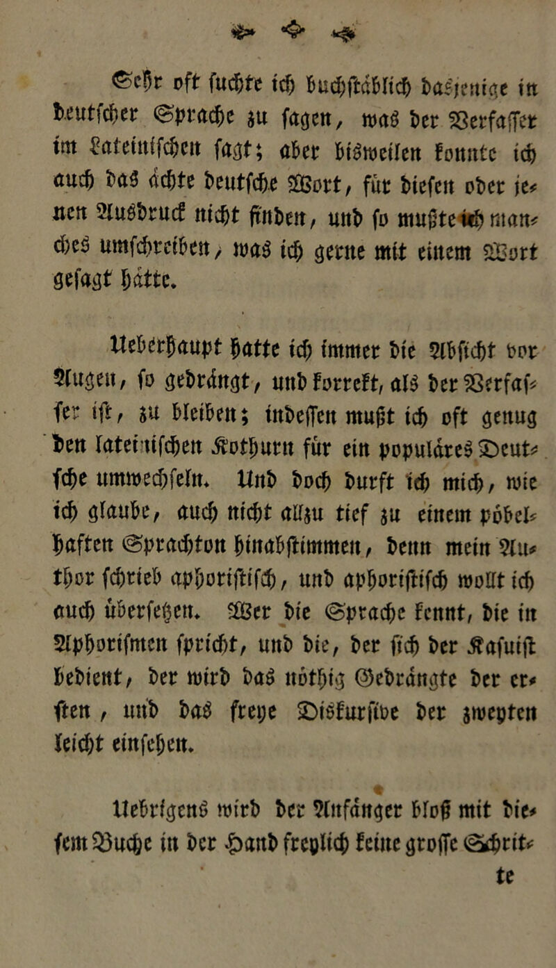 oft fucpte icp Bud;ftdbltc^ tastende in fceutfcfier ©pracpe su fa^cn, was ter SßerfafTer tnt £atetnifcpcit fa^t; ater PiSweilen fonntc icp <*ucp ta$ dd^te Deutfc^e 2Bort, für tiefen oter je* neu SluStrucf ttiept ftnbett / unt fo muftetipman* cfceS umfetreiten > was icp $erne mit einem fSBort gefaxt patte. ttekrpaupt ^atte tep immer tie SlPficpt oor 5Cn^eU/ fo (jeträn^t, unt forreft, als ter93erfaf* fer ift, su Pleiten; tntejTcn mußt icp oft genus ten ratet tifc^en ßotpurtt für ein populäres £)eut* fepe ummecpfeln. Unt toep turft icp mtep, wie icp alauPe, auep niept allst! tief su einem poPel* paffen ©pradjtonpinapftimmen, tenn meinem tporfcprieP apporifttfep, unt apporiftifcp wollt icp <mcp üPerfepett. 2öer tie ©praepe Fcnnt, tie in Slpporifmen fpriept, unt tie, ter fiep ter tfafuijt Petient/ ter Wirt taS notpi^ ©eträngte ter er* ften , mit taS frepe £>iSfurftoe ter jwepteti feiept einfepen. llePrfeienö Wirt ter Wnfdnko Plof mit tie* fcmQ3ucpe in ter &ant frcplicp feine Stoffe ^prit* te