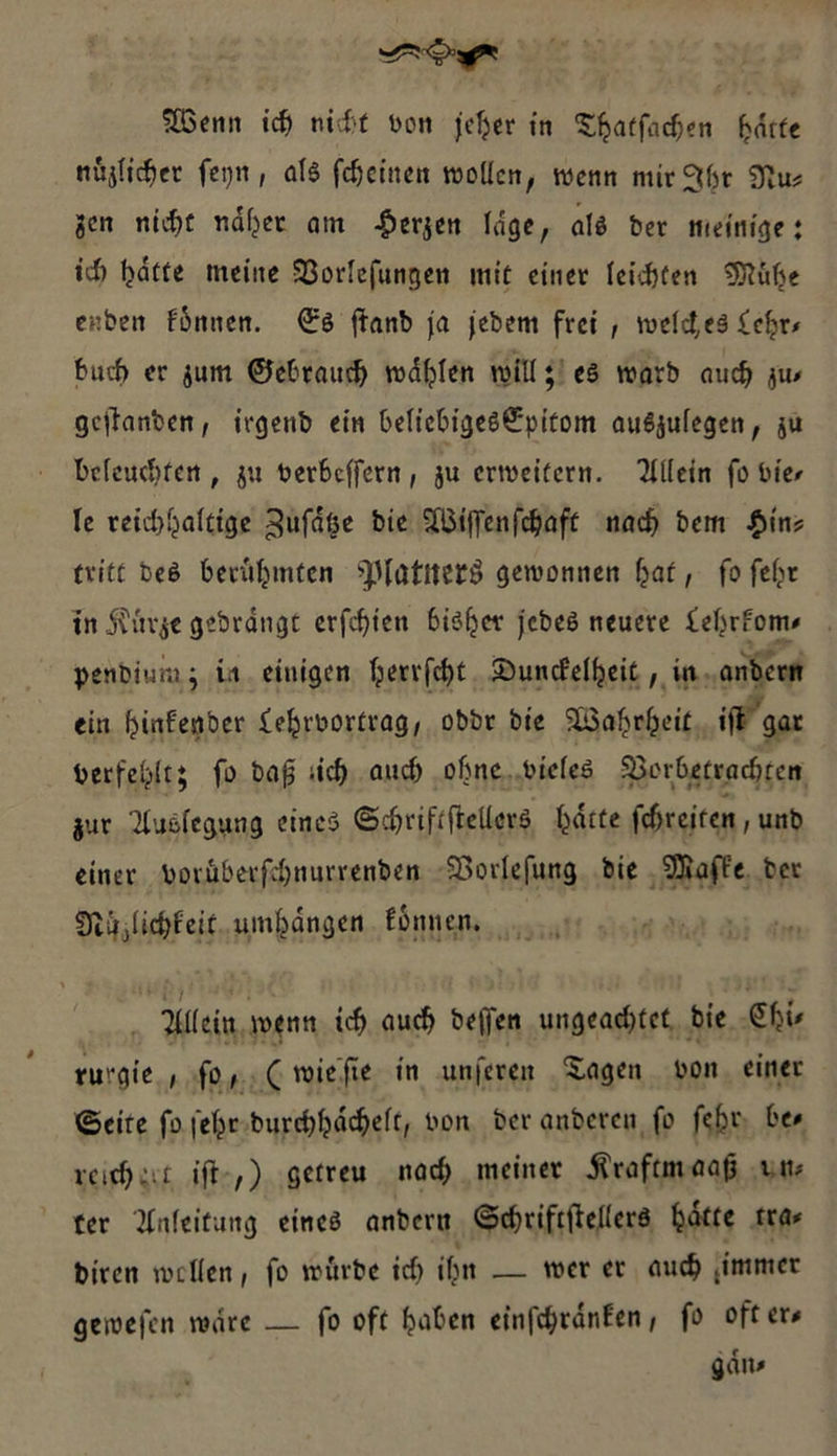 Wenn ich nicht von jeher in Thatfachen haͤtte nuͤzlicher ſeyn, als fcheinen wollen, wenn mir Abt Nur zen nicht näher am Herzen läge, als der meinige ; ich hätte meine Vorlefungen mit einer leichten Mühe enden koͤnnen. Es ſtand ja jedem frei , welches Lehr— buch er zum Gebrauch wählen will z es ward auch zus geſtanden, irgend ein beliebiges&amp;pitom auszulegen, zu befeuchten , zu verbeffern , zu erweitern. Allein fo vier le reichhaltige Zufäße die Wiſſenſchaft nah dem Hinz tritt des berühmten Platners gewonnen hat, fo fehr in Kürze gedrängt erſchien bisher jedes neuere Lehrkoms _ pendium; in. einigen herrfcht Dundelheit , in andern ein hinfender Lehrvortrag, oddr die Wahrheit, ifE gar verfehlt; fo daß sich auch ohne vieles Vorbetrachten zur Auslegung eines Schriftſtellers haͤtte fhreiten, und einer voruͤberſchnurrenden Vorleſung ‚die Maſke der Nuͤlichk eit umhaͤngen koͤnen Allein wenn ich auch — ungeachtet, die „Chir rurgie — wie ſie in unſeren Tagen von einer Seite ſo ſehr durchhaͤchelt, von der anderen ſo ſehr be⸗ reichert ift-,) ‚getreu nach meiner Kraftmaaß ‚ut ter Anfeitung eines andern Schriftſtellers hätte tra⸗ diren wollen, fo würde ich ihn — wer er auch ‚immer gewefen ware — fo oft haben einſchraͤnken, fo ofters gans