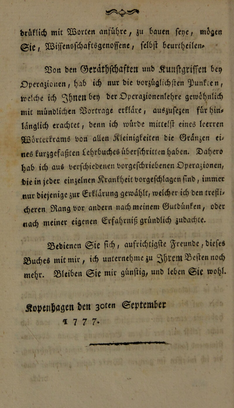 ferüfticfc mit ^LßovCcit anführe, ju bauen fepe, mbgen ©j^/ SÜSitfenefdjaftögenoffene, fclbjt beurteilen* SBon ben <^erdt^fcf)aften unb ßunftgrifTeit be? £>pera$icnen, tjab icf) nur bie borjügliibfren ^unf:cn, trclcbe icf> ^^nenbet) bet -Operajtonen(cf?re gerochnlid) mit mönblicben Vorfrage crffdve, auSjufejen für hin* langticb erachtet, benn icf> mürbe mittelfi eines leerten KBorterframS bon allen jftetnigbeiten bte ©rangen tu tteS furjgefafjten iehrbucbeS Übertritten haben. £>ahero Ijab id) aus berfc^iebenen borgefc&riebenen .Operationen, bieinjeber einjelnen ^ranfl?eitborgefd)lagcnfTnb, immer nur biejenige $ut ©rfldrung gewagt, welcher ich ben trefft* d)eren 9langbor anbern nach meinem ©utbünfcn, ober „ad) meiner eigenen ©rfahrntfj grünblid? jubacf>te. Schienen ©ie ftdj i aufrichtigste ftreunbe, biefes Sucres mit mir, id> unternehme ju gjjtem heften noch mehr. Sleiben ©ie mir günftig, unb leben ©ie mohl. Äopcn&asett l>en 30“« «September