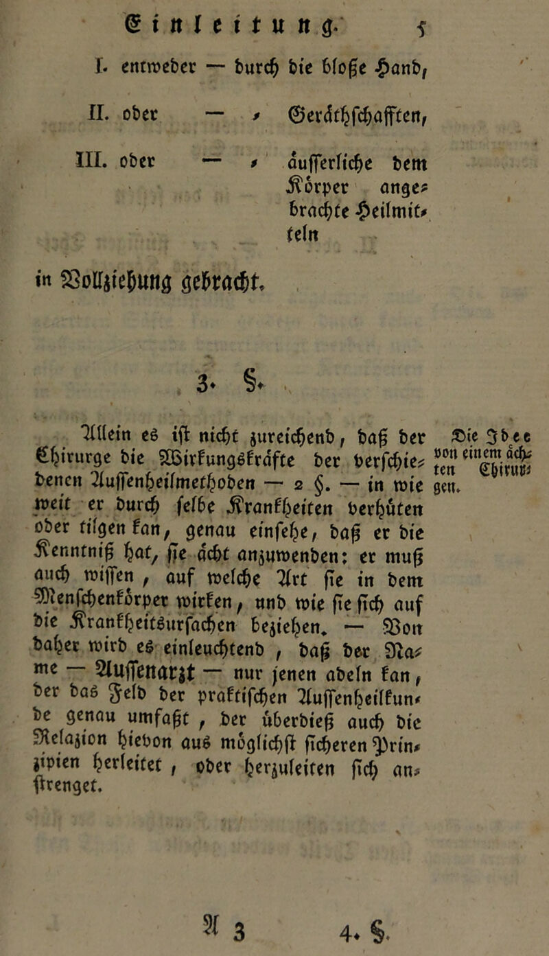 I* entweber — burcb bie 6fo^c £anb, II. ober — / ©evdcbfcbafften, III. ober — » aufferlicbe bem Körper ange* brachte £eilmic# U\n in SSoIIiteljwiä öefaac&t 3- §• THletn es iffc ntcb£ jureicbenb, bafj ber €birurge bie SSBirfungSfrdfte ber berichte* benen ^uffenbeilmetboben — 2 — in toie weit er burcb fef6c di'ranfbdfen berbuten ober fiigen lan, genau einfebe, baf? er bie ^'enntni^ fyat, fle acht anjuwenben: er mufj mich wifien , auf welche 3(rt fle in bem sföenfcbenforper wirfen, unb wie ftefub auf bie ^ranl'bdtgurfacben belieben. — $8oit habet wirb es einleucbtenb , ba£ ber 91a* me — 2Iujfeitar$t ~ nur jenen abein fan, ber bas $elb ber praftifeben ^ufienbeilfum be genau umfaßt f ber iiberbiefi auch bie SKclajion btebon aus moglicbfl fidleren ^)rin* jipien Verleitet , ober begleiten ficb an? Irrenget. ®ie 3bee »Oil einem äcfc teti (£&mu» gen.