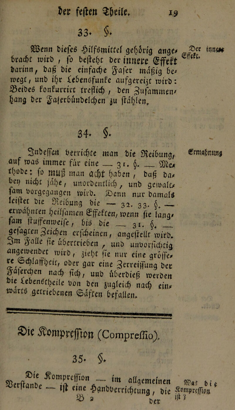 Uz feften $(jeile. 3 3* §♦ SBenn biefeö -pilfsmitfel gelang ange# ®cc mtn bvac^C wirb , jo befielt ber innere (Sffeft *uiH‘ barinn, baft bie einfache gafer rndftig be* tvegt/ unb iljr febenöfunfe aufgeregt wirb: 23eibeS fonfurnrt trefUd) , ben gufammen# bang ber $a|erbuubelcben ju jid^Ten, 34- §• SnbefTc« berricfjfe man bie Reibung, ®»w&niui* auf »aö immer für eine 3z. §. __ ^obe: f» mui man a$t haben , baft ba# bei) nicht jdlje, unorbentlicfc, unb gemalt* fam vorgegangen wirb. >Denn nur batnafts iciirec bie Sieibung bie — 32. 33. S erwärmen ieiljamen ^Ifeften/ wenn fte lang# fam jruifentueife, bi$ bie __ 3I. ^ ge|agren Reichen erfc&emen, angefiellr wirb. .3m ftofle fte übertrieben , unb unborftc&rta angewenbet wirb, jiefct fTe nur eine grb|Te* u (oct)laifljeif, ober gar eine ^n'eijfung bec *ya|erct)en nad) ftet), unb überbieft werben bie lebengtycüe von ben jugleicfj nach ein# warte getriebenen haften befallen. ©iC ÄOmprcjflOtt (Compreflio), 35» §. ^erftamL'^0m^>re^l0n *«« allgemeinen $>«3 i* i|i eine $gnbberrichfung, bie reiften Sö ber »fl ?