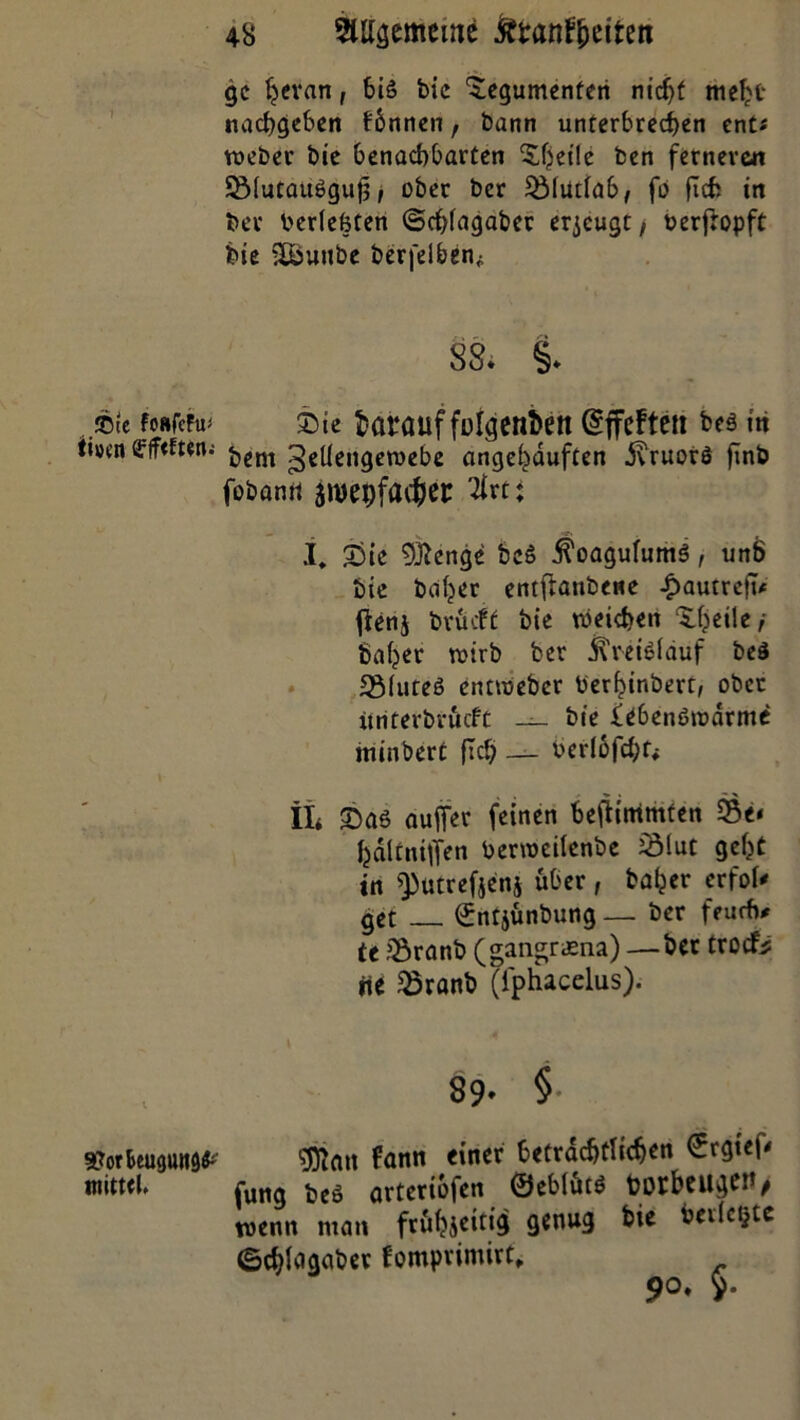 gc fjevan, 6iS bie 'Jegumenteri nicht meljt nachgeben fbnnen f bann unterbrechen ent« roeber bie benachbarten Steile ben fernere« SßfutaiWgujj, ober ber 5Mutia6, fo fleh in bev berfeßten ©chfagaber erzeugt / berfropft bie £öunbe berfelben* 88. §. ®tc foRfeFu^ ©ie barauf folgenden @ffeFtett bes in üi»en ßrff<ften-- £,em ^eUengewebe angehduften dvruorö finb fobanrt aroepfaefcet ♦ I* £)ie 9ftenge beö ÄoagufumS, unt> bie bdijer entflanbene -fiautreft* fienj brueft bie weichen ^heile / baffer wirb ber jTrctdfäuf beS 2Muteö entWeber berhinbert, ober itriterbröeft _ bie lebenßtodrme minbert fleh — berlofd;^ il* £>aö aufTer feinen beftimmten 33e« fcältniffen benoeilenbe 2Mut geht in ^utrefjenj über , baher erfoU get ©ntjunbung — ber feudi* tt SÖranb (Magraena) —ber troefe Hi 35ranb (iphacelus). 89- §• ¥orbeu<}un9£ fantt fincr Cetracf)t!id)eu tniwh fung beö arteriofen ©ebfütö borbeiigen> wenn man fr&hjeitig genug bie berichte ©cbfoaabee fomprimirt, 90. 5.
