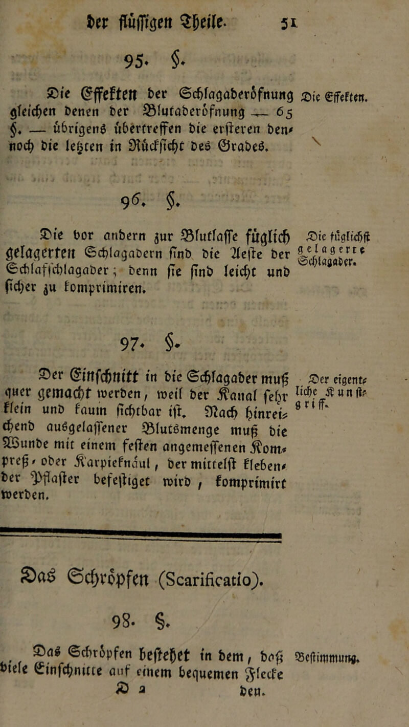 95- §- ®ie (^ffeften ber ©cbfagaberofnung $|e effeftctt. gleichen Denen Der SMutaberbfnung 65 §. — ubrigenö bibertreffen Die erberen Den# nocfy Die lebten in £Hiicffirf)r Des ©rabeS. 95. §. 5>ie bor mtbern jur iBfutfnffe £>ie füglidjfl geratet*fert ©cblagabetn fTnD Die 2Ie|>e Der fLeJ“!J5rt* <bch(affd)lagaber; Denn jte finö leicht unD ^ fieser $u fomprimiren. 97- §■ ~^r ©nfdnn'tt tit fcie ©djfagaber mufj ^crcigentt quer gemacht »werben, »weif Der $«uaf fef^v l4c tfwnfa ffein unb fautn itefubar ift 91ac& ijinrei* 0nff‘ c^enD auSgelaffener ^MucSmenge mufj Die SBunDe mit einem feilen angemeffenen Äom* prefj/ober jiarpiefnaul, bermittefft lieben# Der ^flafier beteiliget »wirb , fomprimirt vwerben. Schröpfen (Scarificatio). 98. §. ®«* ©cf!t6pftn befreiet in bm, bnfi fficflutimurw. »tele ©infcbmtte auf einem bequemen ftfeefe » - ttn.