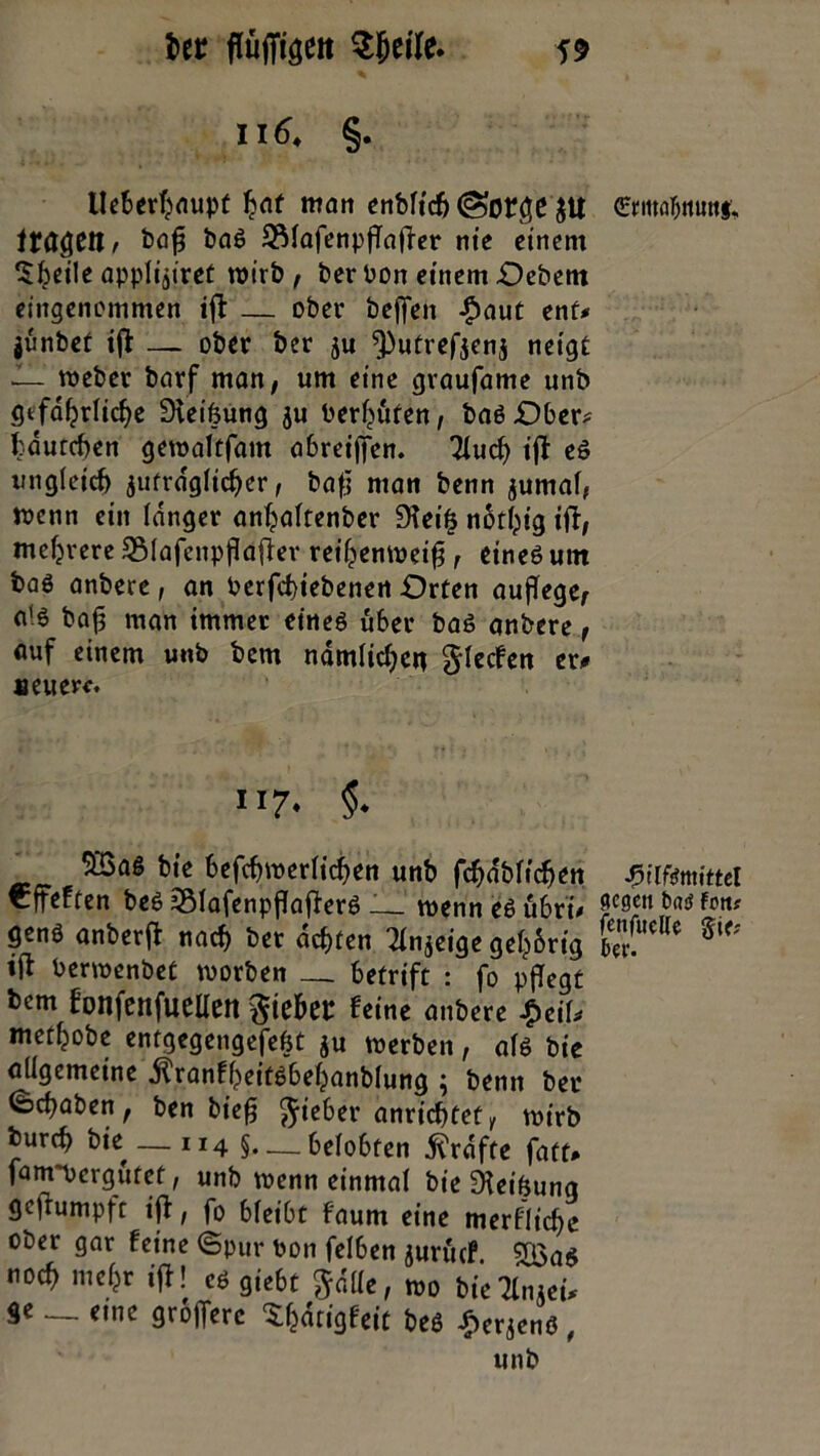 i)tt flufftgeit Sjjetfe. 55 ii 6. §. lleberfyaupt l?af nton enbltdj (Sorge $U ftägeil/ bafl baS S31afenpfTafTer nie einem l$beile applijiret wirb , ber bon einem Oebem eingenommen ifl: — ober befielt $aut ent* jünbet ifl — ober ber ju sputrefjenj neigt I- weber barf man, um eine graufame unb gefährliche Dleifeung $u bereuten, basOber? tduteben gewaltfam abreijfen. Tlucfl ifl eS ungleich jufrdglicber, bafl man benn $umal, toenn ein langer anljalfenber 95ei§ notht’g ifl, mehrere SMafenpflaflev reihenweifl, eines um baö anbere, an berfd)tebenen Orten auflege, a'6 bafl man immer eines über baS anbere, auf einem unb bem ndmlidjen glecfen er# neuere. 117. §. 5ß3aS bie befcbwerlicflen unb fchdblicfjen €ffeften bes 55lafenpflaflerS — wenn es übri* genS anberfl nach ber achten Tinjcige gelang berwenbet worben __ betrift : fo pflegt bem f’onfenjueUett lieber feine anbere $ciU met^obe entgegengefebt ju werben, als bie allgemeine $ranfheitsbehanblung ; benn ber §cflaben, ben biefj Riebet* anrichtet, wirb burefl bie— 114 § belobten Grafte faüt# fanrpergütef, unb wenn einmal bie Reibung geflumpft ifl, fo bleibt faum eine merkliche ober gar feine ©pur bon felben jurücf. $Qa$ no« ntefjr ifl! es gie6t göllc, »o tte^n.ei. Sc _ eine grofferc Sljätisfeit be« £erjenS, •fülfemittel flogen txu? fott? fenfucKe Sie? ber.