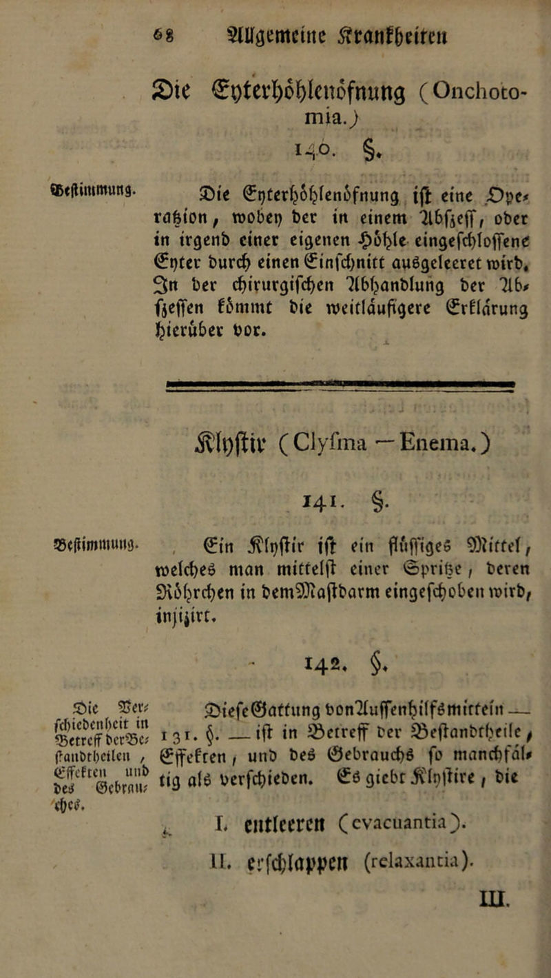 6g $lUgemcüte $r<tnf betten 2)ie Stytetfco&lcnofmmg (Onchoto- mia.) *4°- §. ®e(timmung. ©ie (^terfyofjlenbfnung ijl etrie £)pe* rafeion, wobei) ber in einem 3lbfje|T, ober in irgenb einer eigenen £6f?te eingefcblofiene (?t)tcr burd) einen £infd)nitt au$geleeret roirb. 3>tt ber cf>irurgifc^en 3(b()anblung ber 31b/ fjeffen fbnimt bie weitläufigere <£r£ldrung hierüber bor. Äftyjiil* ( Clyfma — Eneraa.) I4I- §• EefiimrtHwg. (£{n ^fyftir ift ein fluffigeS 9)iiffel, weld^eö mein mitrelfl einer 'eprilje, beren 9\M?rcben in bemSftajlbarm eingefdjoben wirb, injijirt. 142. §. £>ic 2$etv CDiefc@ntfung bon3Iujfen^i(fömirfein — betreff bcrWe* 13*. §- — tfl in betreff Der ‘öefhmbrbeilc, f?aubtl) eilen , {fffefren , unb beö 0ebraud)6 fo mancbfdl/ be?ft®ebrnuf <*9 al6 twfawb«* 9‘cbr ^Ipftire, bie 4. L entleeren (evacuantia). II. crfcbfappcn (relaxantia). in.