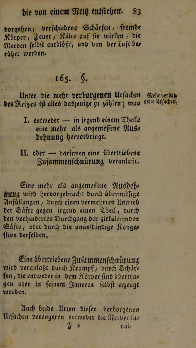 borgehen / verfcbiebetie ©cbdrfen, frembe $6rper / $euer, 5?dlte auf fle wirfen , bie Nerven felbf? entbtöft/ «nt» Pott berfuftbee tw^rt werben. 165. §< .. , • 1 littf« bie mehr berborgeitM Ürfach.eti &<$9ieiheö ijl alle* baöj^nige 5U jä^kn; wad L enttveber — ttt trgenb einem %h*tfe eine mehr al$ angemejfcne 3(U& fcejmimg ^erborbringt* Mi ober — barinnen eine übertriebene gufammenfe^nürung veranlaßt. Örine mehr als angemetTene ftlllig wirb hervorgebraebt bureb übermaifige Einfüllungen / bucct> einen vermehrten ElntrteÖ ber ©dfre gegen irgenö einen Xbeil t burd) ben Verhinbcrcen ©urebgang ber jirtulircnbert ©afte, ober burd? bie unanftdnbige jfonge* Oion berfelben. 6ne übertriebene 3ufamrtteitf(|)tttirUtig wirb Veranlaßt burd? jCrampf / burd? ©d?dr/ fen / bie enttveber in bem Körper ftnb Übertrag gen ober in feinem inneren felbj* erjeugf worben. Elud? beibe Elrten biefer Verborgenen Urfacben Verengeren enttveber bie StevVenfa* $ 2 ndl> tiJitirfMibm öetie Utfflcben.