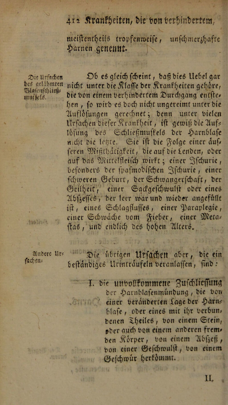meiftentheils ————— unſchmerzhafte Harnen geneunt. Wr Die Urfachen Ob es gleich ſcheint, daß dies Uebel gar Sal nicht unter die Klaſſe ber Krankheiten gehöre, mnfiels. Die don einem verhinberfem Durchgang entftes hen , fo wird es doch nicht ungereimt unter die Auflöfungen gerechnet; denn unter vielen Urſachen diefer Krankheit, ift gewiß die Auf- loͤſung des Schliegmuffels der Harnblafe nicht die legte. Sie ift die Folge einer aͤuſ— feren Mißthaͤtigkeit, die auf die Lenden, oder auf das Mittelfleiſch wirft; einer Ifchurie , befonders Der fpafmobifchen Iſchurie, einer fihweren Geburt, der Schwangerfihaft, der Geilheit, einer Sackgeſchwulſt oder eines Abſzeſſes der leer war und wieder angefuͤllt it, eines Schlagfluſſes, einer Paraplegie, einer Schwäche vom Sieber, einer Mera- ftas , und endlich des hoben. Alters. Aauanne ur⸗o — urſahen aber, die ein — beſtaͤndiges Urintraͤufeln veranlaſſen, find: IJ. die unvollkommene Zuſchlieſſung der Harnblaſenmuͤndung, die von einer veraͤnderten Lage der Harn⸗ blaſe, oder eines mit ihr verbun— denen Theiles, von einem Stein, oder auch von einem anderen frems den Körper, von einem Abfjeß, bon einer Geſchwulſt, von einem Geſchwuͤr herkoͤmmt. t IL, u