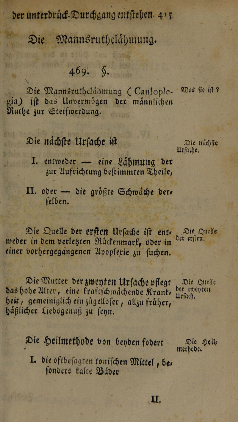 j Aa r a — | &amp; , 1 der unterdruͤck. Durchgang entfichen. 415 w Die Mannsruthelähmung. i 469% Se,, — Die Mannsruthelaͤhmung (Caulople- Was fie iſt? gia) iſt das Unvermoͤgen der männlichen | Ruthe zur Steifwerdung. Die naͤchſte Urſache iſt | Die naͤchſte — An Urſache. J. entweder — eine Laͤhmung der zur Aufrichtung beſtimmten Theile, II. oder — die größte Schwaͤche ders ſelben. — | * Die Duelle der erſten Urſache ift ent» Die Quelle ‚weder in dem verlegten Ruͤckenmark, oder in Ft einer vorhergegangenen Apoplexie zu fuchen. Die Mutter der zweyten Urfache pflege Die Quelle das hohe Alter, eine kraftſchwaͤchende Krank, — heit, gemeiniglich ein zuͤgelloſer, allzu fruͤher, haͤßlicher Liebsgenuß zu ſeyn. Die Heilmethode von beyden fodert Die Heil⸗ methode. J. die oftbeſagten toniſchen Mittel be⸗ ſonders talte Baͤder U,