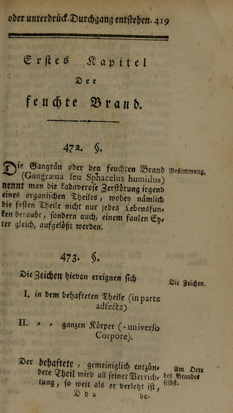 BE F oder unterdruͤck Durchgang entftehen. 419 — —————— — — Erſtes Kapiutel— Der feuchte Brand. — — —— — 472. 6. Die Gangraͤn oder den feuchten Brand Bettimmung Gangræna feu Sphacelus humidus) nenne man bie Eabaverofe Zerftötung irgend eines organiſchen Theiles, woben nämlich die feften Theile nicht nur jedes Lebensfun⸗ Een beraubt, fondern auch, einem faulen Ey⸗ ter gleich, aufgeloͤßt werden. 43 |. Die Zeichen hievon ereignen fich Die Zeichen. I, in dem behafteten Theile (in parte. adfecta) U. ganzen Körper (- univerfo | Corpore), Der behaftete , gemeiniglich entzins Am Orte dete Theil wird all ſeiner Berrich, des Brandes fung, fo weit als er verleht er DDda be;