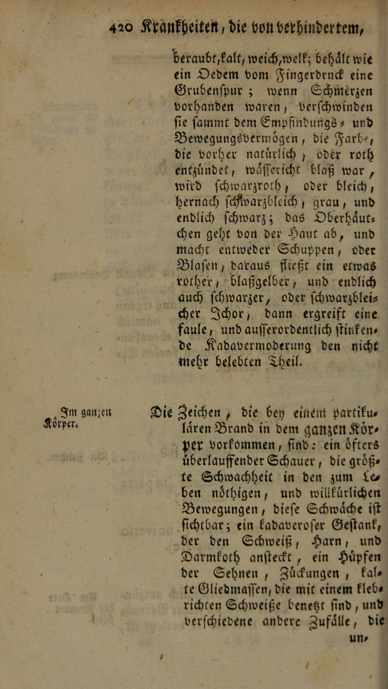 ‚Im ganzen oͤrper. beraubt, kalt, weich, welk; behaͤlt wie ein Oedem vom Fingerdruck eine Grubenſpur; wenn Schmerzen vorhanden waren, verſchwinden ſie ſammt dem Empfindungs⸗ und Bewegungsvermoͤgen, die Farbe, die vorher natürlich , oder roth entzündet, waͤſſericht blaß war , wird fihwarzroch, oder bleich, endlich ſchwarz; das DOberhäut: chen geht von der Haut ab, und macht entweder Schuppen, oder Blaſen, daraus fließt ein erwas Die auch ſchwarzer, oder ſchwarzblei⸗ her Ichor, dann ergreift eine faule, und aufferordentlich ſtinken⸗ de Kadavermoderung den nicht mehr belebten Theil, Zeichen &gt; die bey einem partiku— laren Brand in dem ganzen Körs per vorkommen, find: ein öfters überlauffender Schauer , die größs te Schwachheit in den zum Le— ben nöthigen, und willürlichen Bewegungen, diefe Schwäche iſt der den Schweiß, Harn, und Darmfoch anfterft , ein Hüpfen der Sehnen , Züdfungen , Fals te Öliedmaffen, die mit einem Flebs uns =