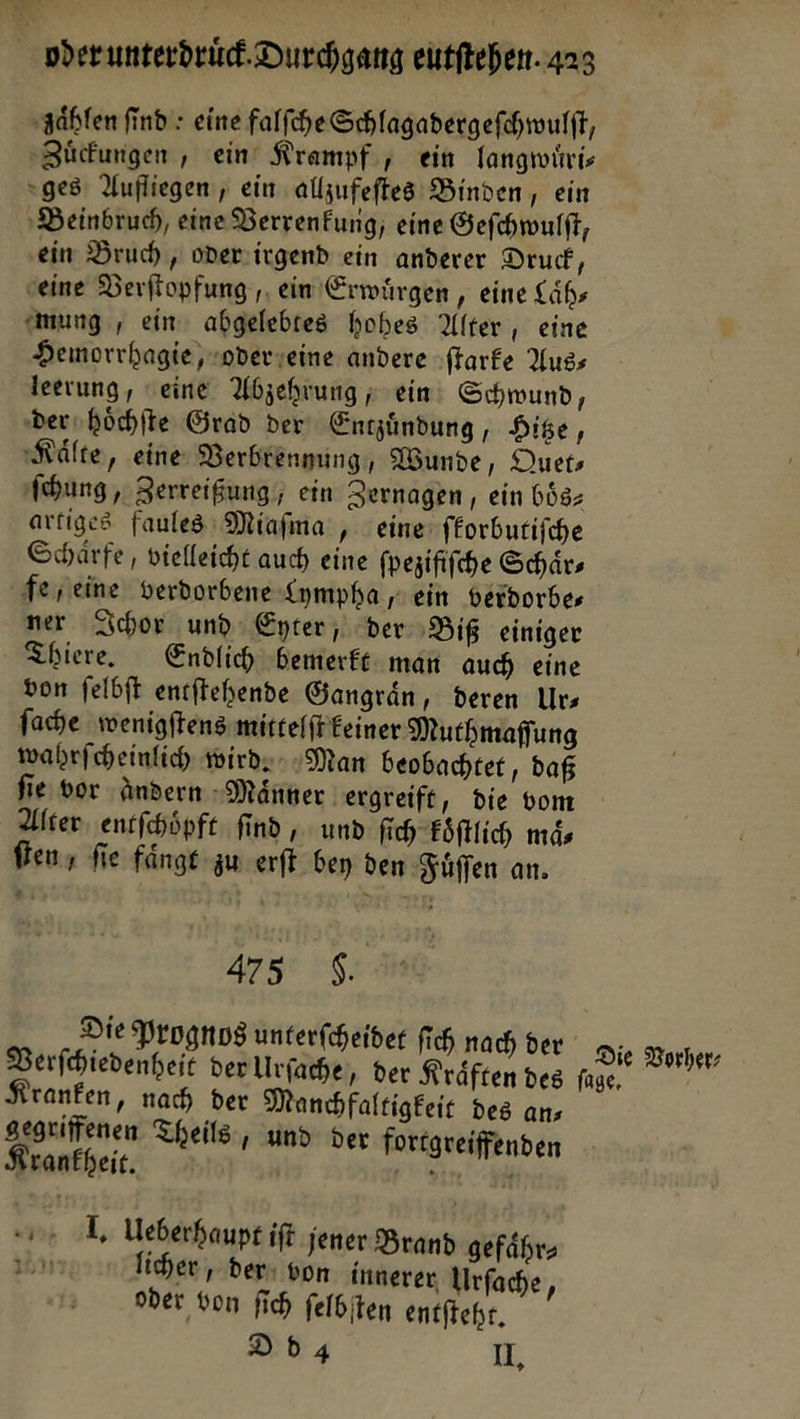 ‚zahlen find: eine falſche Schlagadergeſchwulſt, Zuͤckungen, ein Krampf, ein langwuͤri⸗ ges Aufliegen, ein allzufeſtes Binden, ein Beinbruch, eine Verrenkung, eine Geſchwulſt, ein Bruch, oder irgend ein anderer Druck, eine Verſtopfung, ein Erwuͤrgen, eine Laͤh— Anmung , ein abgelebtes hohes Alter, eine Hemorrhagie,noderseine andere ſtarke Auss leerung, seine Abzehrung ; ein: Schwund, dershöchfte Grad der Entzuͤndung, Hitze, Kälte, eine Verbrennung, Wunde, Duets hung, Zerreißung, ein Zernagen , ein boͤs⸗ artiges faules Miafma , eine forbutifche Schärfe, vielleicht auch eine fpesififche Schärs fe, eine verdorbene Lympha ein berdorbes ner Ichor und Eyter , der Biß einiger Thiere. Endlich „bemerkt man auch eine von felbft entſtehende Gangrän, deren Urs fache wenigftens mittelſt Eeiner Muthmaffung wahrfcheinfich wirds „Man beobachtet, daß fie vor andern Maͤnner ergreift, die vom Alter entfhöpft find , und fich koͤſtlich maͤ⸗ fen, fie faͤngt zu erft bey den Fuͤſſen an. 475 8. Die Prognos unterfcheider fich nach der Die Vorher⸗ Verſchiedenheit ver Urſache, der Kräften des füge, * Kranken ‚nach der Manchfaltigkeie des ans segriffenen Theils, und der fortgreiffenden Krankheit. Zr # u dl Ueberhaupt if jener Brand gefährs r licher, der: von innerer Urfache, ober von fich felbiten entſteht. Ddg U,