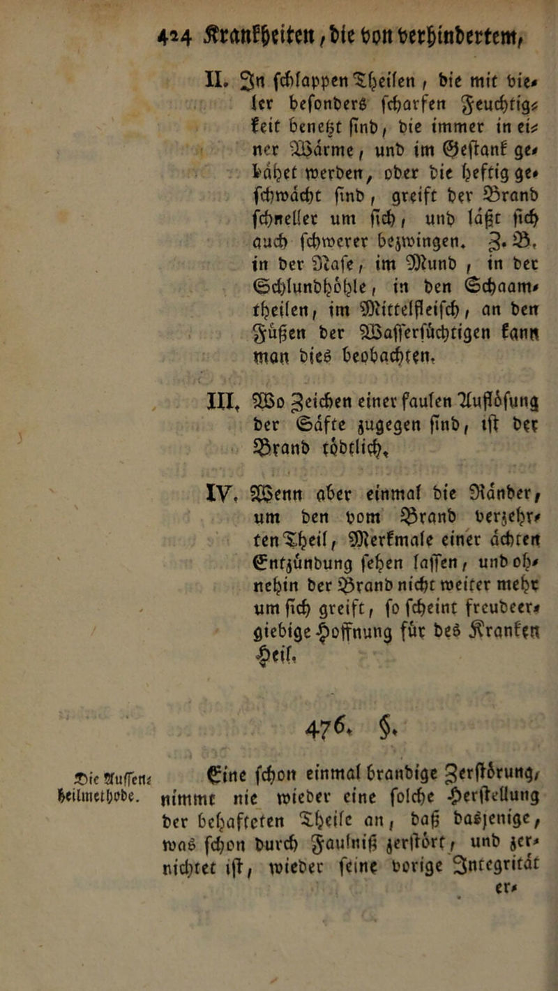 Die Auffenz heilmethode. fer beſonders ſcharfen Feuchtig⸗ keit benetzt ſind, die immer. im eiz ner Wärme, und im Geftank ges fchwäche find, greift der Brand ſchneller um fih, und lage fi in der Nafe, im Mund , in der Schlundhoͤhle, in den Schaams theilen, im Mittelfleiſch, an den Fuͤßen der Waflerfüchtigen kann man dies beobachten. Wo Zeichen einer faulen Auflöfung der Säfte zugegen find, iſt der Brand toͤdtlich. um den vom Brand verzehr⸗ ten Theil , Merkmale einer ächten Entzündung fehen laffen, und obs nehin der Brandnicht weiter mehr um ſich greift, fo feheint freudeers Pr Hoffnung fuͤr des Kranken eil. 476. N wieder feine vorige Integrität er⸗