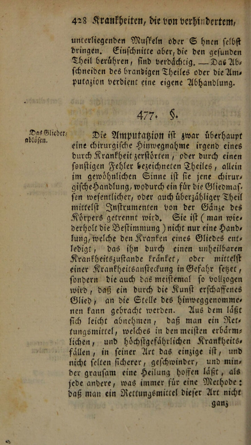 Das Glieder⸗ abloͤſen. Bu; 423 Krankheiten, die vom verhindertem, unterliegenden Muffeln oder S hen felbft dringen. Einfchnitte aber, die den gefunden Theil berühren, find verdächtig, — Das Ab- ſchneiden des brandigen Theiles oder die Am— putazion verdient eine eigene Abhandlung. 477. F. Die Amputatzion iſt zwar uͤberhaupt eine chirurgiſche Hinwegnahme irgend eines durch Krankheit zerſtoͤrten, oder durch einen fonfligen Fehler bezeichneten Theiles, allein im gewöhnlichen Ginne ift fie jene chirurs giſche Handlung, wodurch ein für die Gfieomaf. fen mwefentlicher, oder auch überzabliger Theil mittelft Inſtrumenten von der Gänze des Körpers gefrennt wird, Gie ift ( man wies derholt die Beflimmung )nicht nur eine Hand» fung, welche den Kranken eines Gliedes ents ledigt, das ihn durch einen unheilbaren Kranfheitszuftande Franfer, oder mittelft einer Krankheitsanſteckung in Gefahr ſetzet, fondern die auch das meiftemal fo volljogen wird, daß ein durch die Kunſt erfchaffenes Glied, an die Stelle des hinweggenommes nen Fann gebracht werden. Aus dem laßt fih Teicht abnehmen, daß man ein Net fungsmittel, welches in den meiften erbärmz fihen, und höchiigefährlichen Krankheits— fällen , in feiner Art das einzige iſt, und niche felten fiherer , geſchwinder, und mins der graufam eine Heilung hoffen läßt, als jede andere, was immer für eine Methode: daß man ein Nettungsmittel diefer Arc nicht k ganz
