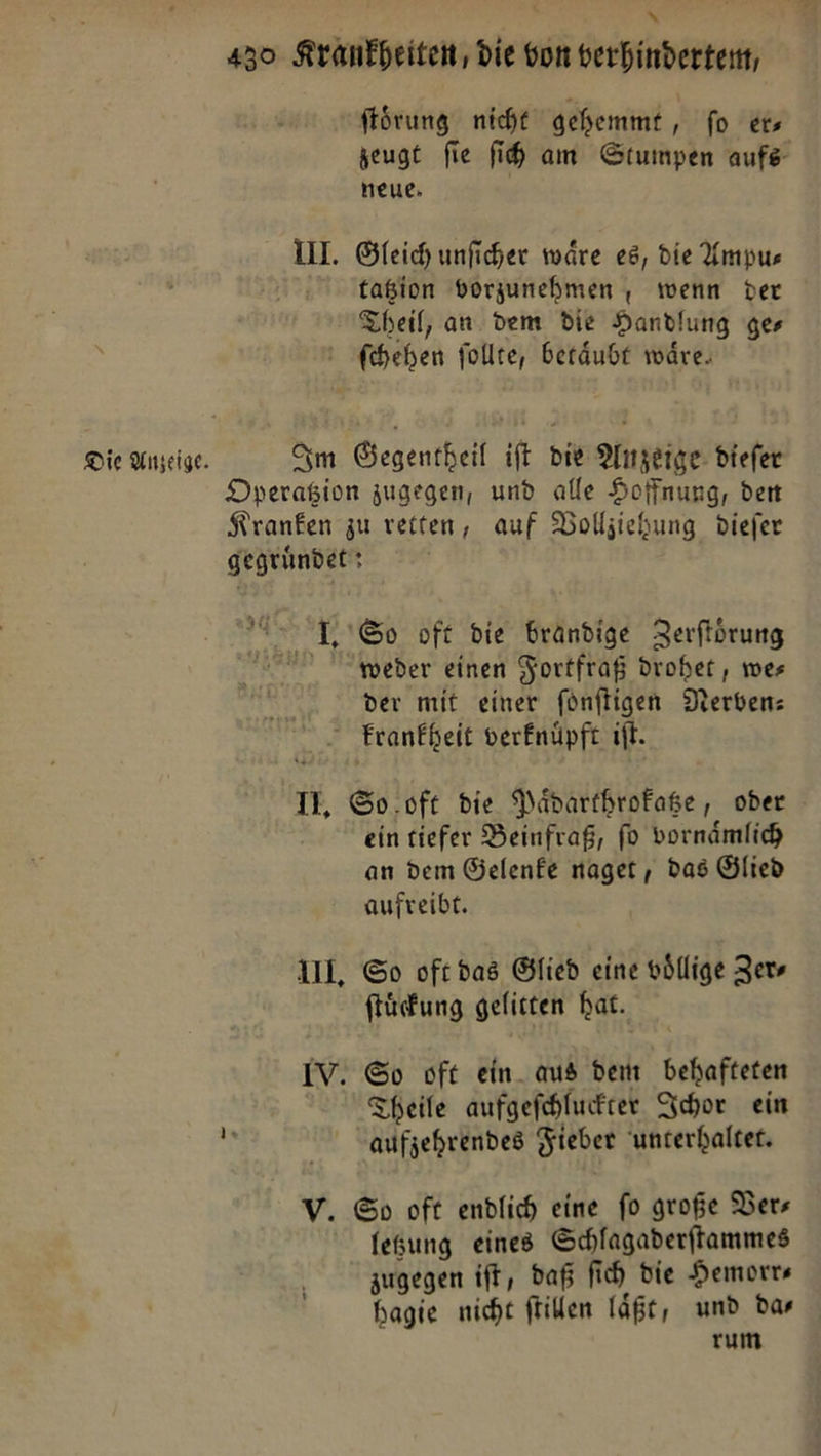 430 Krankheiten, die von verhinderten, ſtoͤrung nicht gehemmt , fo ers zeugt fie ih am Stumpen aufs: neue. III. Gleich unficher wäre es, die Ampu—⸗ taßion vorzunehmen , wenn ver Theil, an. dem die Handlung ges ſchehen follte, betaͤubt wäre. Die Anzeige. Im Gegentheil ift Die Anzeige: diefer Dpyeragion zugegen, und alle Hoffnung, den Kranken zu reiten, auf Bolljiehung diefer gegründet: 7 So oft die brandige Zerftörung Wweder einen Fortfraß drohet, wes der mit einer fünftigen Verben: krankheit verknüpft iſt. IE, So oft die Paͤdarthrokatze, ober ein tiefer Beinfraß, ſo vornaͤmlich an dem Gelenke naget, das Glied aufreibt. UI. So oft das Glied eine völlige Zew ſtuͤckung gelitten bat. IV. So oft ein. aus dem behafteten Theile aufgeſchluckter Ichor ein aufjehrendes Fieber unterhaltet. V. So oft endlich eine fo große Ders fegung eines Schlagaderftammes zugegen ift, daß fich die Hemorrs hagie nicht ſtillen läßt, und dar rum