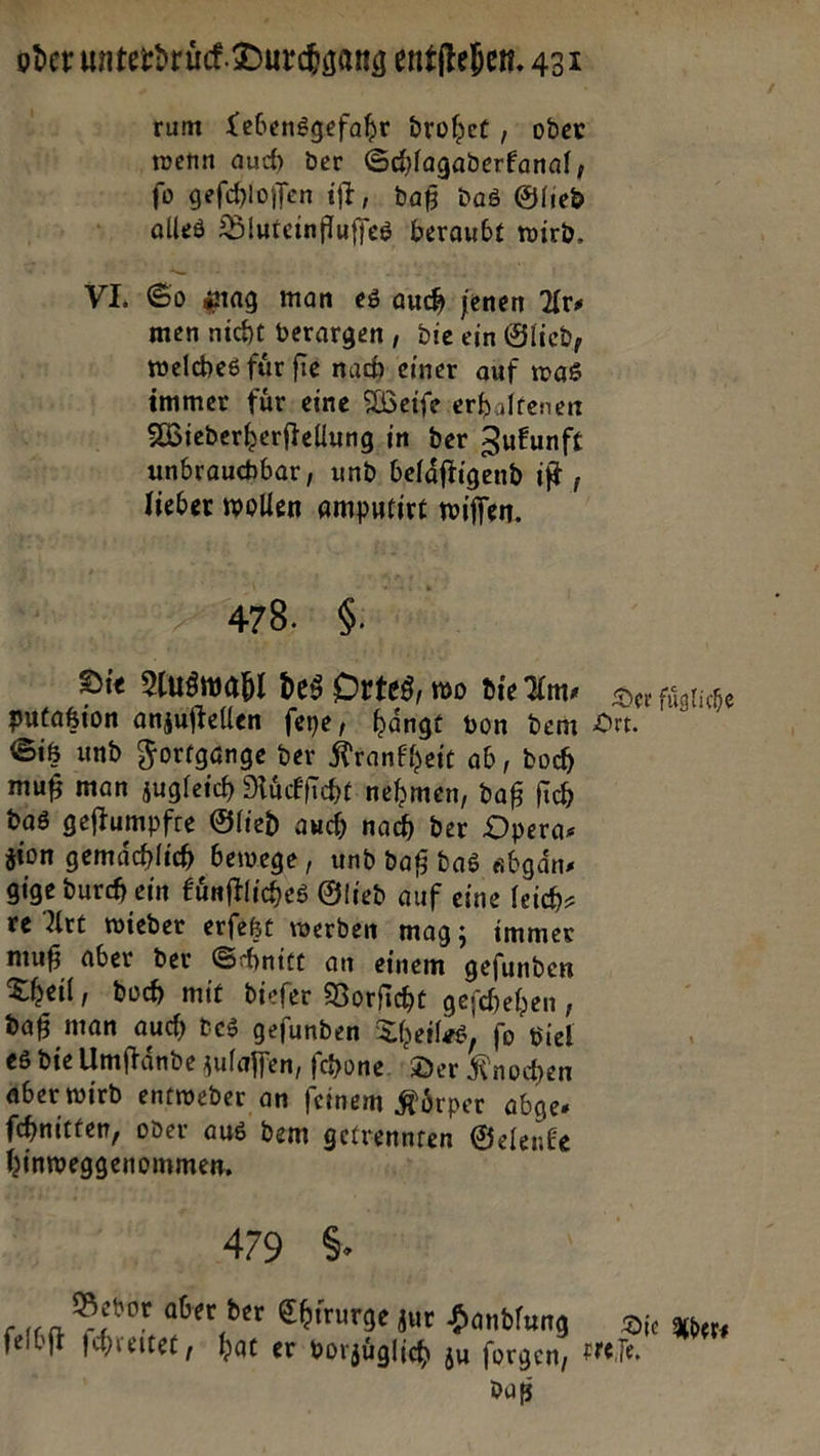 oderunterdrüd Durchgang entſtehen. 431 tum Lebensgefahr drohet, oder wenn auch der Schlagaderfanal, fo geſchloſſen iſt, daß das Glied alles Biuteinfluffes beraubt wird. VE So sag man es auch jenen Ars men nicht berargen , Die ein Glied, welches für fie nach einer auf was immer für-eine Weiſe erhaltenen Wiederherftellung.in der Zukunft unbrauchbar, und, beläftigend ift , lieber wollen amputirt wiſſen. 478. $ —F Die Auswahl des Ortes, wo die Am— putatzion anzuftellen feye, hängt von dem Sitz und Fortgange ver Krankheit ab, doch muß man zugleich Nückficht nehmen, daß fich das geflumpfre Glied auch nach der Dperas zion gemächlich bewege, und daß das abgaͤn— gige durch ein Fünftliches Glied auf eine feich- ve Urt wieder erfeßt werden mag; immer muß aber der Schnitt an einem gefunden Theil, doch mit diefer Vorſicht geſchehen, daß man auch des geſunden Theiles, ſo viel es die Umſtaͤnde zulaffen, fchone. Der Knochen Aber wird entweder an feinem Körper abge ſchnitten, oder aus dem getrennten Gelenke hinweggenommen, 479 6. Bevor aber der Ehirurge zur Handlung Daß Die Ader⸗