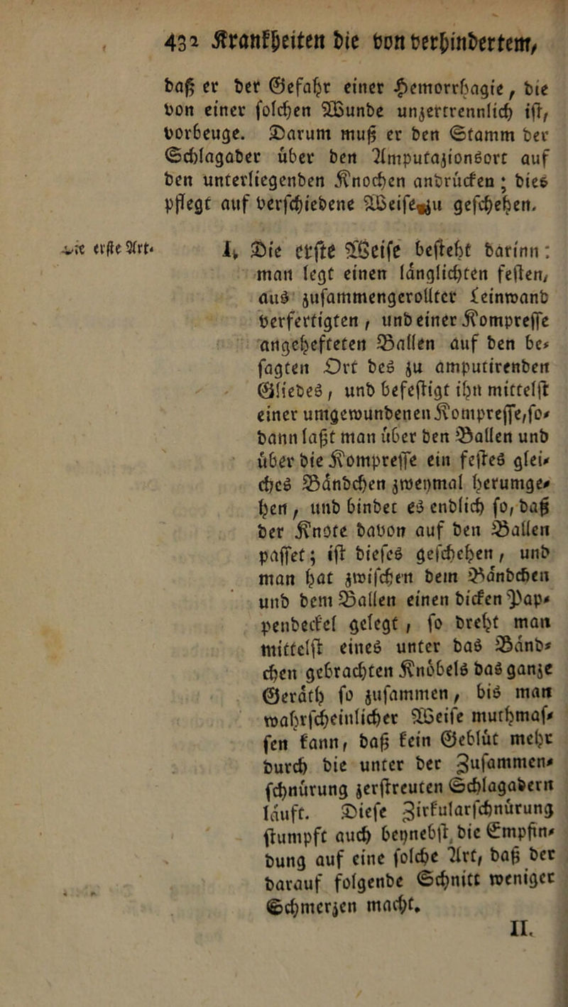 . ee 432 Krankheiten die von verhinderten, daß er der Gefahr einer Hemorchagie, die von einer folchen Wunde unzerrrennlich if, vorbeuge. Darum muß er den Stamm der Schlagader über den Amputazionsore auf den unterliegenden Knochen andren ; dies pflege auf verfchiedene Weifesgu gefiheben, ie ae Art. 1, Die erfte Weiſe befteht darinn : “man legt einen länglichten feften, aus! zufammengerollter Leinwand verferfigten , und einer Kompreffe rangebefteten Ballen auf den bes fagten Drt des ju amputirenden Gliedes, und befeftigt ihn mittelft einer umgewundenen Kompreffe,fos dann laßt man über den Ballen und über die Nompreffe ein feites glei« ces Bändchen zweymal herumge⸗ hem , und binder es endlich fo, daß der Knote davon auf den Ballen paſſet; iſt dieſes geſchehen, und man hat zwiſchen dem Baͤndchen und dem Ballen einen dicken Paps pendeckel gelegt , fo. dreht man mittelft eines unter das Bands chen gebrachten Knöbels das ganze Geräth fo zuſammen, bis man wahrfcheinlicher Weiſe muchmafs fen kann, daß Eein Geblüt mehr Durch die unter der Zufammens ſchnuͤrung zerftreuten Schlagadern läuft. Dieſe Zirkularſchnuͤrung ſtumpft auch beynebſt die Empfin⸗ dung auf eine ſolche Art, daß der darauf folgende Schnitt weniger Schmerzen macht, j u 5