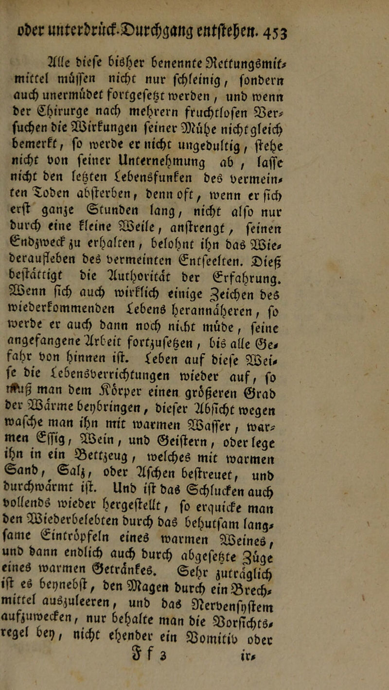 Alle diefe bisher benennte Rettungsmit⸗ mittel muͤſſen nicht nur ſchleinig, fondern auch unermüdet fortgefegt werden, und wenn der Chirurge nach mehrern fruchtlofen Ber: fuchen die Wirkungen feiner Mühe nicht gleich bemer£t, fo werde er nicht ungedultig, ftebe nicht don feiner Unternehmung ab , laſſe nicht den Testen Lebensfunfen des vermeins ten Toden abſterben, denn oft, wenn er fi erft ganze Stunden lang, nicht alfo nur durch eine Eleine Weile, anſtrengt, feinen Endzwed zu erhalten, belohnt ihn das Wies deraufleben des vermeinten Entfeelten. Dieß beſtaͤttigt die Auchoritdt der Erfahrung. Wenn fih auch wirffich einige Zeichen des wiederfommenden Lebens herannäheren, fo werde er auch dann noch nicht müde, feine angefangene Arbeit fortzufegen , bis alle Ges fahr von hinnen if. Leben auf diefe Weis fe die Lebensverrichtungen wieder auf, fo Muß man dem Körper einen größeren Grad der Wärme beybringen, diefer Abfiche wegen waſche man ihn mit warmen Waſſer, wars men Eſſig, Wein, und Seiftern , oder lege ihn in ein Bettzeug, welches mit warmen Sand, Salz, oder Afchen beftreuee, und durchwaͤrmt ift. Und ift das Schlucken auch vollends wieder hergeftellt, fo erquicke man den Wiederbelebten durch das behutfam langs ſame Eintröpfeln eines warmen Weines, und dann endlich auch durch abgefeßte Züge eines warmen Getränfes, Sehr zuträglich iſt es beynebſt, den Magen durch ein Brech— mittel auszuleeren, und das Nervenſyſtem aufzuwecken, nur behalte man die Vorſichts⸗ regel bey, nicht ehender ein Bomitiv ober 3 Its